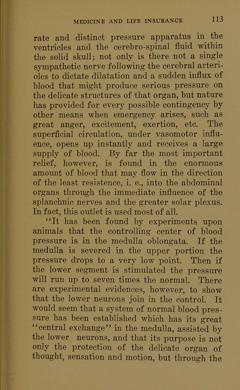 MEDICINE AND LIFE INSURANCE rate and distinct pressure apparatus in the ventricles and the cerebro-spinal fluid within the solid skull; not only is there not a single sympathetic nerve following the cerebral arteri- oles to dictate dilatation and a sudden influx of blood that might produce serious pressure on the delicate structures of that organ, but nature has provided for every possible contingency by other means when emergency arises, such as great anger, excitement, exertion, etc. The superficial circulation, under vasomotor influ- ence, opens up instantly and receives a large supply of blood. By far the most important relief, however, is found in the enormous amount of blood that may flow in the direction of the least resistence, i. e., into the abdominal organs through the immediate influence of the splanchnic nerves and the greater solar plexus. In fact, this outlet is used most of all. “It has been found by experiments upon animals that the controlling center of blood pressure is in the medulla oblongata. If the medulla is severed in the upper portion the pressure drops to a very low point. Then if the lower segment is stimulated the pressure will run up to seven times the normal. There are experimental evidences, however, to show that the lower neurons join in the control. It would seem that a system of normal blood pres- sure has been established which has its great “central exchange” in the medulla, assisted by the lower neurons, and that its purpose is not only the protection of the delicate organ of thought, sensation and motion, but through the