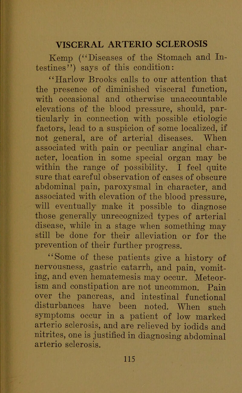 VISCERAL ARTERIO SCLEROSIS Kemp (“Diseases of the Stomach and In- testines”) says of this condition: “Harlow Brooks calls to our attention that the presence of diminished visceral function, with occasional and otherwise unaccountable elevations of the blood pressure, should, par- ticularly in connection with possible etiolog'ic factors, lead to a suspicion of some localized, if not general, are of arterial diseases. When associated with pain or peculiar anginal char- acter, location in some special organ may be within the range of possibility. I feel quite sure that careful observation of cases of obscure abdominal pain, paroxysmal in character, and associated with elevation of the blood pressure, will eventually make it possible to diagnose those generally unrecognized types of arterial disease, while in a stage when something may still be done for their alleviation or for the prevention of their further progress. “Some of these patients give a history of nervousness, gastric catarrh, and pain, vomit- ing, and even hematemesis may occur. Meteor- ism and constipation are not uncommon. Pain over the pancreas, and intestinal functional disturbances have been noted. When such symptoms occur in a patient of low marked arterio sclerosis, and are relieved by iodids and nitrites, one is justified in diagnosing abdominal arterio sclerosis.