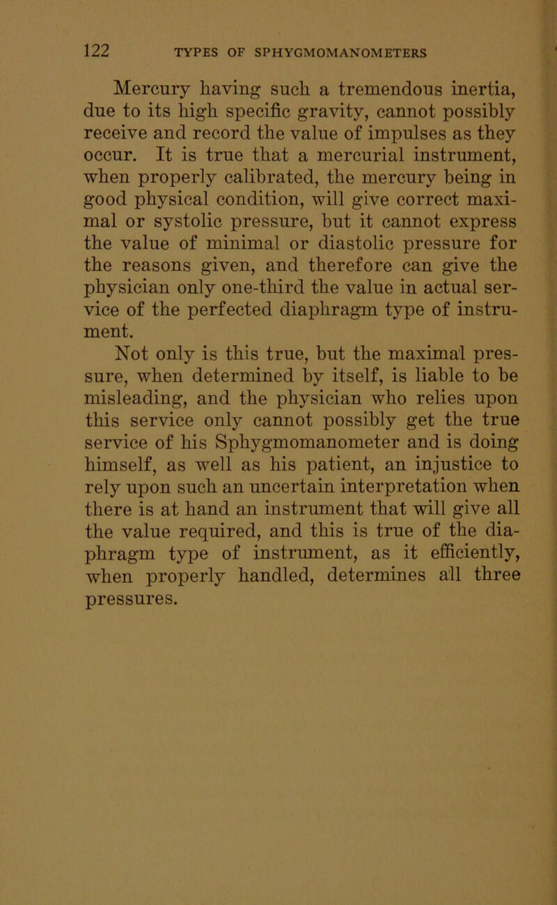 Mercury having such a tremendous inertia, due to its high specific gravity, cannot possibly receive and record the value of impulses as they occur. It is true that a mercurial instrument, when properly calibrated, the mercury being in good physical condition, will give correct maxi- mal or systolic pressure, but it cannot express the value of minimal or diastolic pressure for the reasons given, and therefore can give the physician only one-third the value in actual ser- vice of the perfected diaphragm type of instru- ment. Not only is this true, but the maximal pres- sure, when determined by itself, is liable to be misleading, and the physician who relies upon this service only cannot possibly get the true service of his Sphygmomanometer and is doing himself, as well as his patient, an injustice to rely upon such an uncertain interpretation when there is at hand an instrument that will give all the value required, and this is true of the dia- phragm type of instrument, as it efficiently, when properly handled, determines all three pressures.
