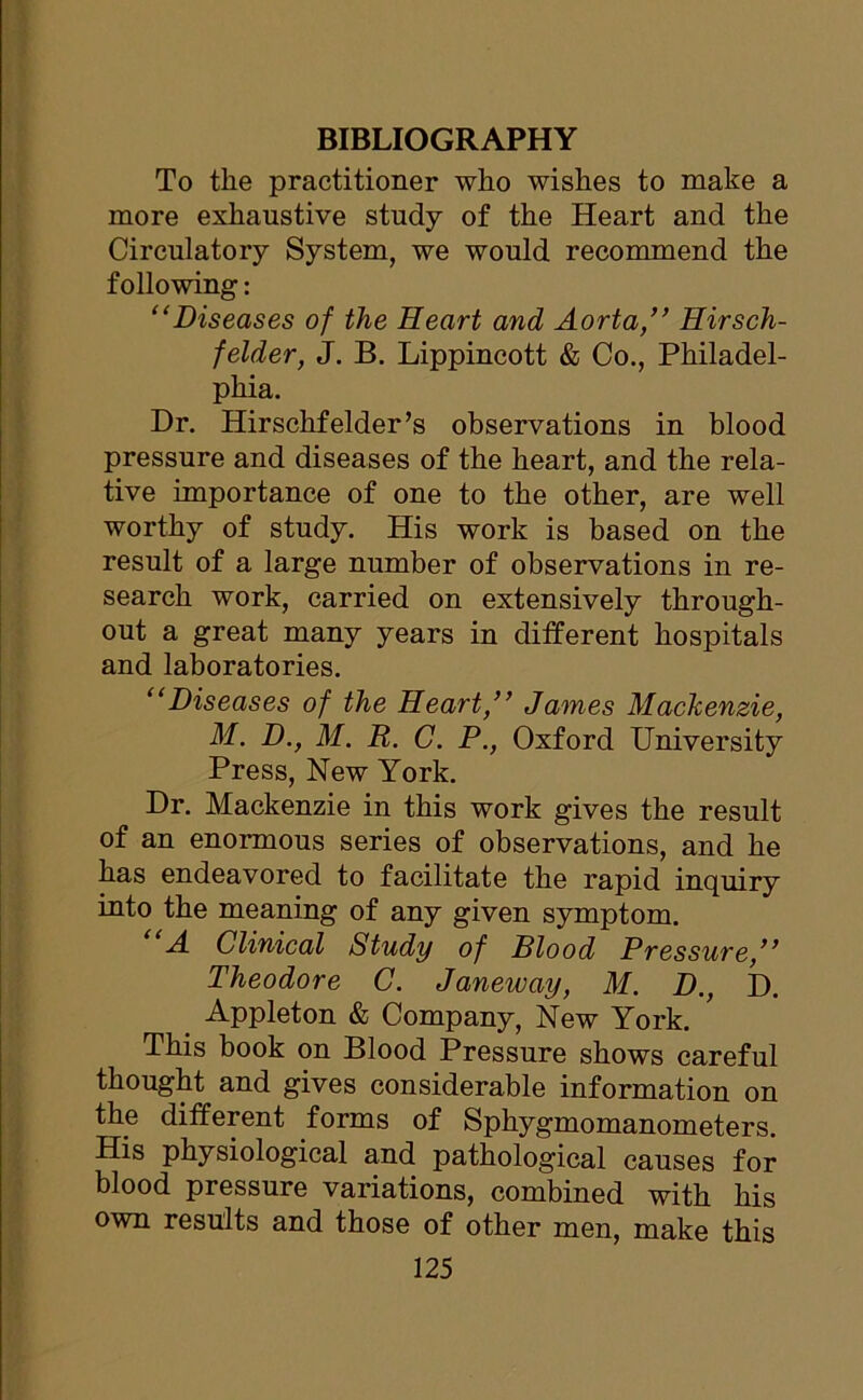 BIBLIOGRAPHY To the practitioner who wishes to make a more exhaustive study of the Heart and the Circulatory System, we would recommend the following: “Diseases of the Heart and Aorta,” Hirsch- felder, J. B. Lippincott & Co., Philadel- phia. Dr. Hirschfelder’s observations in blood pressure and diseases of the heart, and the rela- tive importance of one to the other, are well worthy of study. His work is based on the result of a large number of observations in re- search work, carried on extensively through- out a great many years in different hospitals and laboratories. “Diseases of the Heart,” James Mackenzie, M. D., M. R. C. P., Oxford University Press, New York. Dr. Mackenzie in this work gives the result of an enormous series of observations, and he has endeavored to facilitate the rapid inquiry into the meaning of any given symptom. A Clinical Study of Blood Pressure,” Theodore C. Janeway, M. D., D. Appleton & Company, New York. This book on Blood Pressure shows careful thought and gives considerable information on the different forms of Sphygmomanometers. His physiological and pathological causes for blood pressure variations, combined with his own results and those of other men, make this