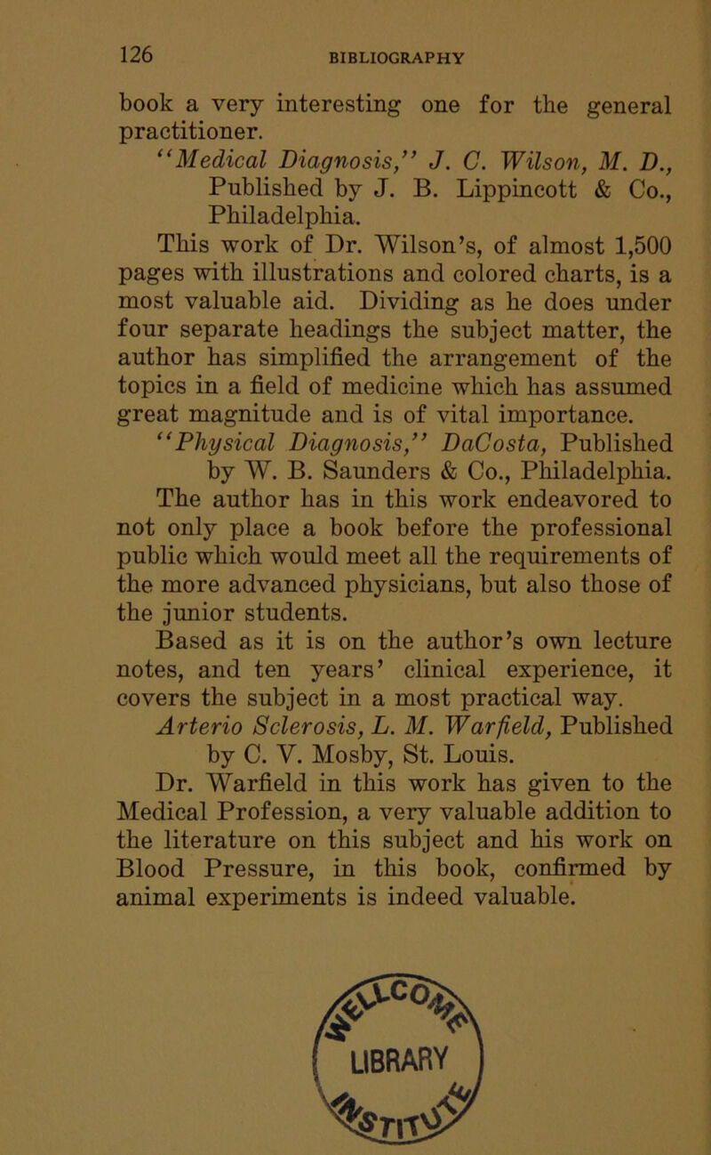 book a very interesting one for the general practitioner. “Medical Diagnosis,” J. C. Wilson, M. D., Published by J. B. Lippincott & Co., Philadelphia. This work of Dr. Wilson’s, of almost 1,500 pages with illustrations and colored charts, is a most valuable aid. Dividing as he does under four separate headings the subject matter, the author has simplified the arrangement of the topics in a field of medicine which has assumed great magnitude and is of vital importance. “Physical Diagnosis,” DaCosta, Published by W. B. Saunders & Co., Philadelphia. The author has in this work endeavored to not only place a book before the professional public which would meet all the requirements of the more advanced physicians, but also those of the junior students. Based as it is on the author’s own lecture notes, and ten years’ clinical experience, it covers the subject in a most practical way. Arterio Sclerosis, L. M. Warfield, Published by C. V. Mosby, St. Louis. Dr. Warfield in this work has given to the Medical Profession, a very valuable addition to the literature on this subject and his work on Blood Pressure, in this book, confirmed by animal experiments is indeed valuable. LIBRARY