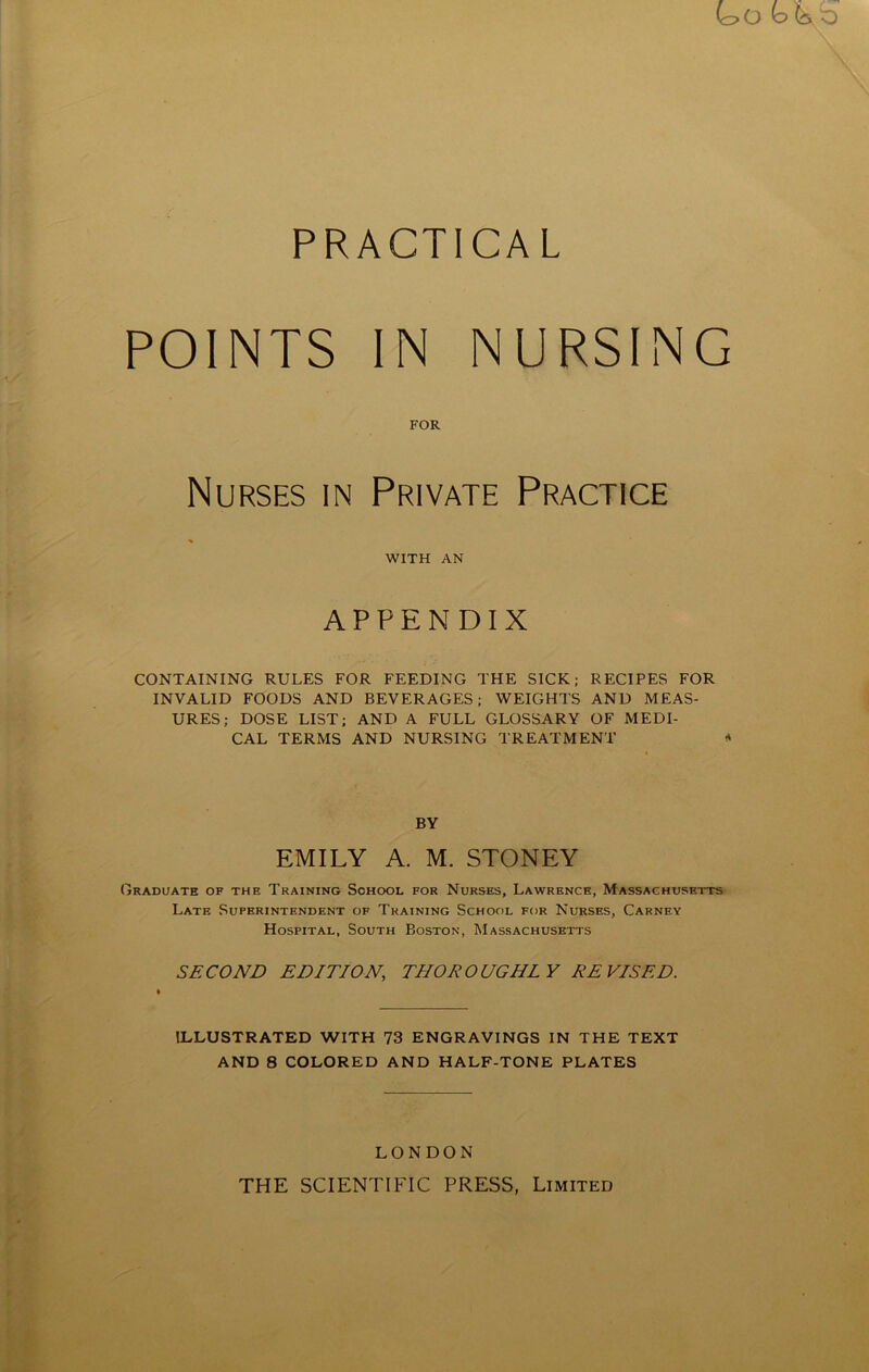 PRACTICAL POINTS IN NURSING FOR Nurses in Private Practice WITH AN APPENDIX CONTAINING RULES FOR FEEDING THE SICK; RECIPES FOR INVALID FOODS AND BEVERAGES; WEIGHTS AND MEAS- URES; DOSE LIST; AND A FULL GLOSSARY OF MEDI- CAL TERMS AND NURSING TREATMENT * BY EMILY A. M. STONEY Graduate of the Training School for Nurses, Lawrence, Massachusetts Late Superintendent of Training School for Nurses, Carney Hospital, South Boston, Massachusetts SECOND EDITION, THOROUGHLY REVISED. ILLUSTRATED WITH 73 ENGRAVINGS IN THE TEXT AND 8 COLORED AND HALF-TONE PLATES LONDON THE SCIENTIFIC PRESS, Limited