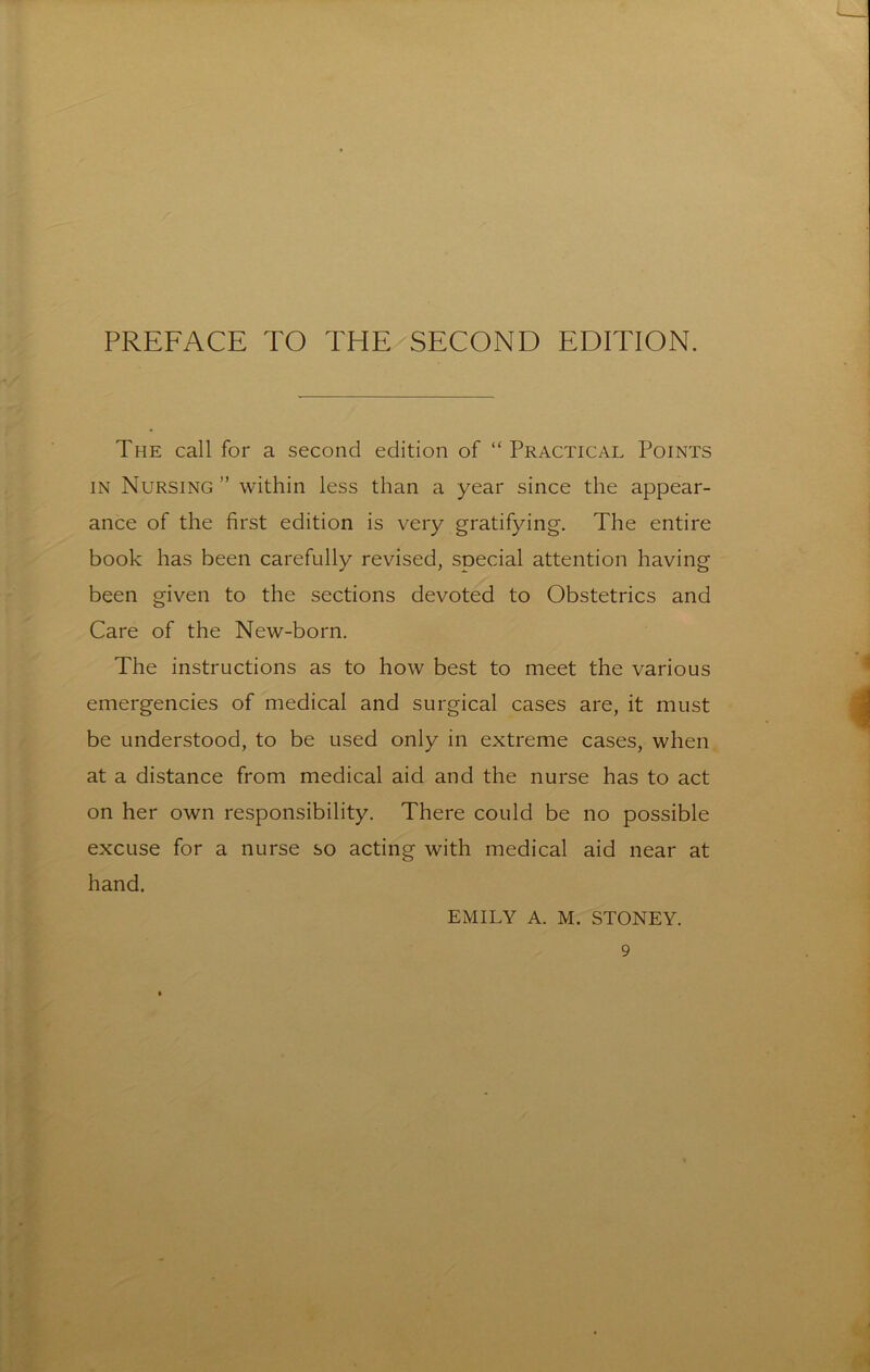 PREFACE TO THE SECOND EDITION. The call for a second edition of “Practical Points IN Nursing ” within less than a year since the appear- ance of the first edition is very gratifying. The entire book has been carefully revised, special attention having been given to the sections devoted to Obstetrics and Care of the New-born. The instructions as to how best to meet the various emergencies of medical and surgical cases are, it must be understood, to be used only in extreme cases, when at a distance from medical aid and the nurse has to act on her own responsibility. There could be no possible excuse for a nurse so acting with medical aid near at hand. EMILY A. M. STONEY.