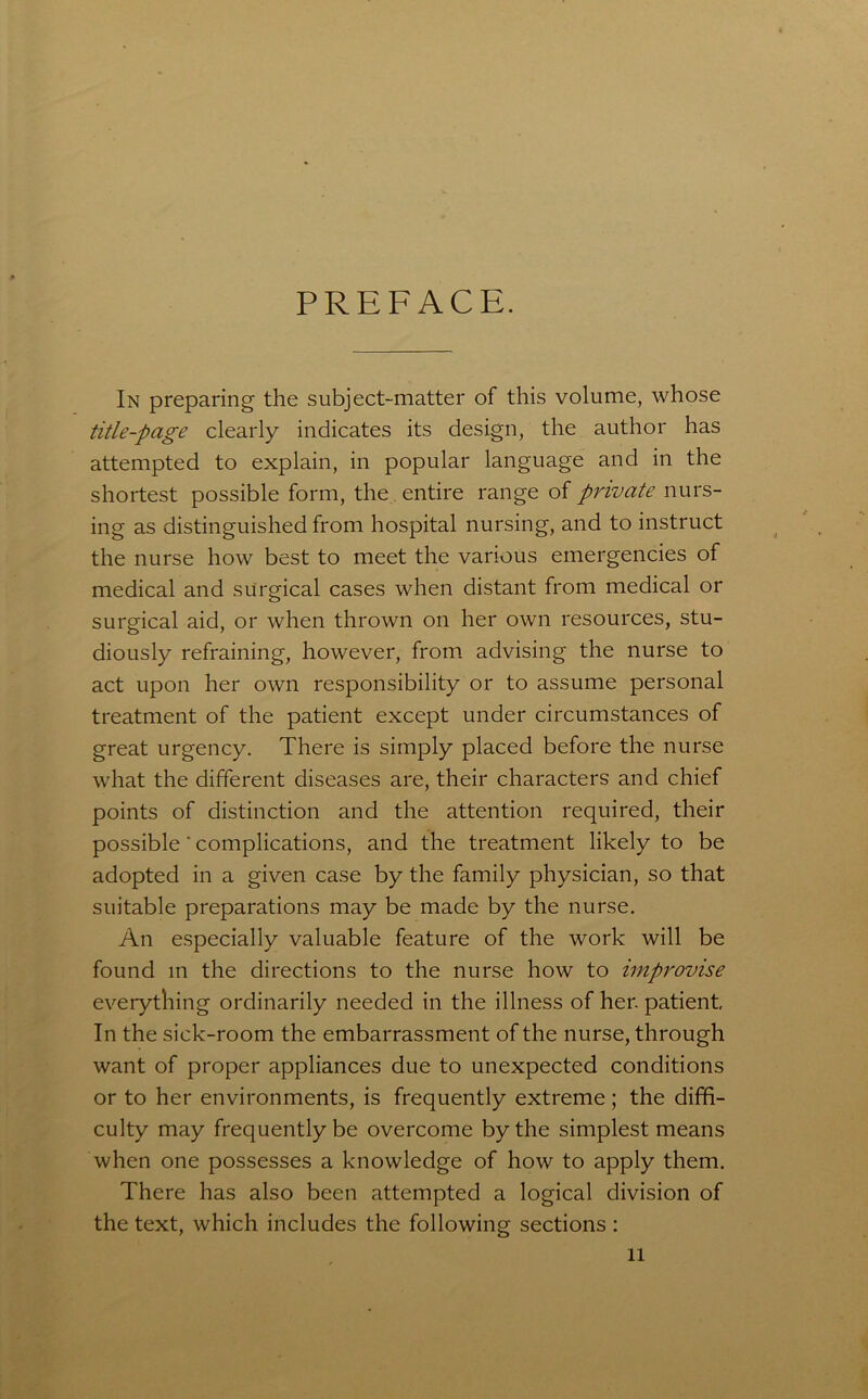 PREFACE. In preparing the subject-matter of this volume, whose title-page clearly indicates its design, the author has attempted to explain, in popular language and in the shortest possible form, the entire range of private nurs- ing as distinguished from hospital nursing, and to instruct the nurse how best to meet the various emergencies of medical and surgical cases when distant from medical or surgical aid, or when thrown on her own resources, stu- diously refraining, however, from advising the nurse to act upon her own responsibility or to assume personal treatment of the patient except under circumstances of great urgency. There is simply placed before the nurse what the different diseases are, their characters and chief points of distinction and the attention required, their possible ■ complications, and the treatment likely to be adopted in a given case by the family physician, so that suitable preparations may be made by the nurse. An especially valuable feature of the work will be found m the directions to the nurse how to improvise everything ordinarily needed in the illness of her. patient In the sick-room the embarrassment of the nurse, through want of proper appliances due to unexpected conditions or to her environments, is frequently extreme; the diffi- culty may frequently be overcome by the simplest means when one possesses a knowledge of how to apply them. There has also been attempted a logical division of the text, which includes the following sections :