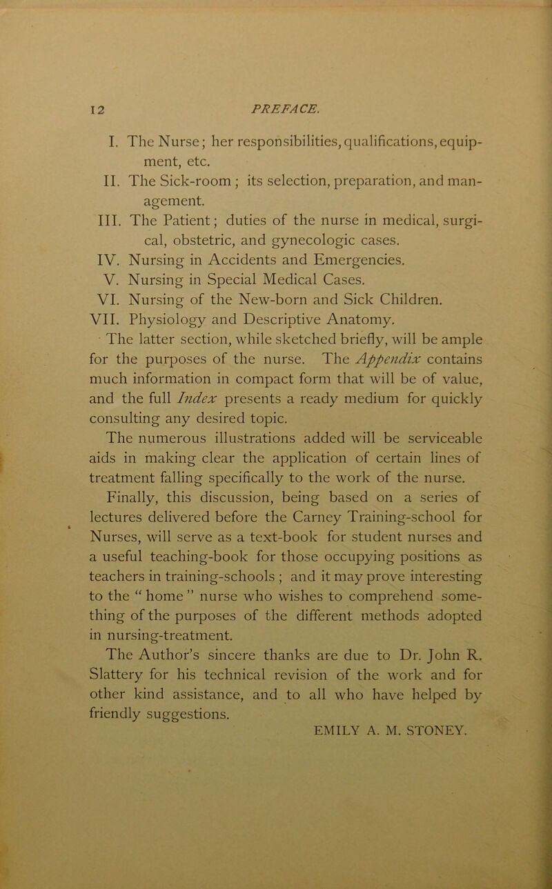 I. The Nurse; her responsibilities,qualifications,equip- ment, etc. II. The Sick-room ; its selection, preparation, and man- agement. III. The Patient; duties of the nurse in medical, surgi- cal, obstetric, and gynecologic cases. IV. Nursing in Accidents and Emergencies. V. Nursing in Special Medical Cases. VI. Nursing of the New-born and Sick Children. VII. Physiology and Descriptive Anatomy. The latter section, while sketched briefly, will be ample for the purposes of the nurse. The Appendix contains much information in compact form that will be of value, and the full Index presents a ready medium for quickly consulting any desired topic. The numerous illustrations added will be serviceable aids in making clear the application of certain lines of treatment falling specifically to the work of the nurse. Finally, this discussion, being based on a series of lectures delivered before the Carney Training-school for Nurses, will serve as a text-book for student nurses and a useful teaching-book for those occupying positions as teachers in training-schools ; and it may prove interesting to the “ home ” nurse who wishes to comprehend some- thing of the purposes of the different methods adopted in nursing-treatment. The Author’s sincere thanks are due to Dr. John R. Slattery for his technical revision of the work and for other kind assistance, and to all who have helped by friendly suggestions. EMILY A. M. STONEY.