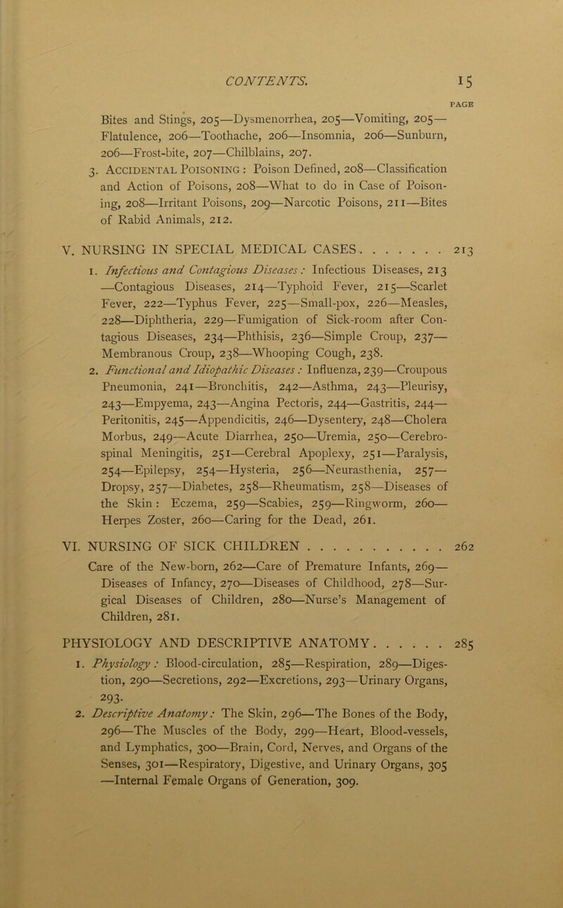 PAGE Bites and Stings, 205—Dysmenorrhea, 205—Vomiting, 205— Flatulence, 206—Toothache, 206—Insomnia, 206—Sunburn, 206—Frost-bite, 207—Chilblains, 207. 3. Accidental Poisoning : Poison Defined, 208—Classification and Action of Poisons, 208—What to do in Case of Poison- ing, 208—Irritant Poisons, 209—Narcotic Poisons, 211—Bites of Rabid Animals, 212. V. NURSING IN SPECIAL MEDICAL CASES 213 1. Infectious and Contagious Diseases : Infectious Diseases, 213 —Contagious Diseases, 214—Typhoid P'ever, 215—Scarlet Fever, 222—Typhus Fever, 225—Small-pox, 226—INIeasles, 228—Diphtheria, 229—Fumigation of Sick-room after Con- tagious Diseases, 234—Phthisis, 236—Simple Croup, 237— Membranous Croup, 238—Whooping Cough, 238. 2. Ftmctional and Idiopathic Diseases : Influenza, 239—Croupous Pneumonia, 241—Bronchitis, 242—Asthma, 243—Pleurisy, 243—Empyema, 243—Angina Pectoris, 244—Gastritis, 244— Peritonitis, 245—Appendicitis, 246—Dysentery, 248—Cholera Morbus, 249—Acute Diarrhea, 250—Uremia, 250—Cerebro- spinal Meningitis, 251—Cerebral Apoplexy, 251—Paralysis, 254—Epilepsy, 254—Hysteria, 256—Neurasthenia, 257— Dropsy, 257—Diabetes, 258—Rheumatism, 258—Diseases of the Skin : Eczema, 259—Scabies, 259—Ringworm, 260— Herpes Zoster, 260—Caring for the Dead, 261. VI. NURSING OF SICK CHILDREN 262 Care of the New-born, 262—Care of Premature Infants, 269— Diseases of Infancy, 270—Diseases of Childhood, 278—Sur- gical Diseases of Children, 280—Nurse’s Management of Children, 281. PHYSIOLOGY AND DESCRIPTIVE ANATOMY 285 1. Physiology: Blood-circulation, 285—Respiration, 289—Diges- tion, 290—Secretions, 292—Excretions, 293—Urinary Organs, 293. 2, Descriptive Anatomy : The Skin, 296—The Bones of the Body, 296—The Muscles of the Body, 299—Heart, Blood-vessels, and Lymphatics, 300—Brain, Cord, Nerves, and Organs of the Senses, 301—Respiratory, Digestive, and Urinary Organs, 305 —Internal Female Organs of Generation, 309,