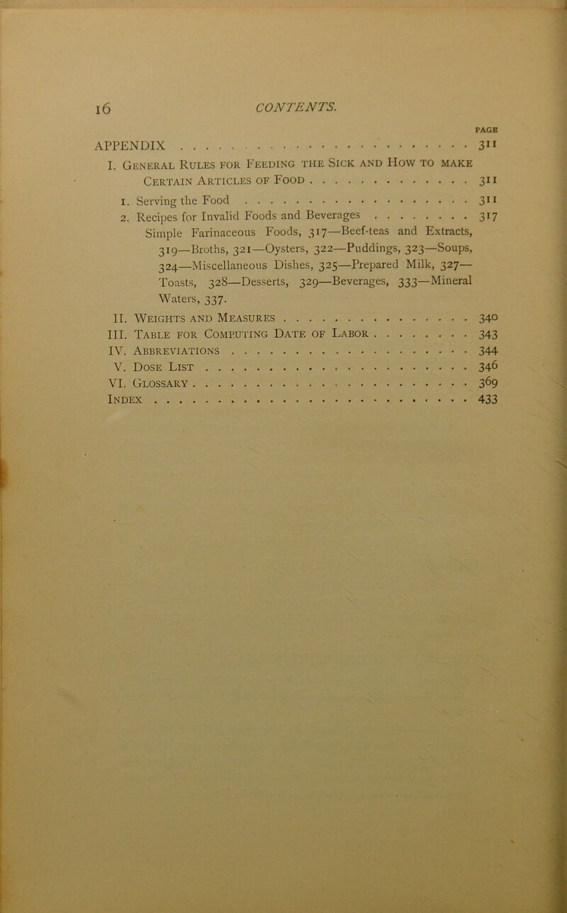 PAGE APPENDIX 3 I. General Rules for Feeding the Sick and How to make Certain Articles of Food 311 1. Serving the Food 3^^ 2. Recipes for Invalid Foods and Beverages 317 Simple Farinaceous Foods, 317—Beef-teas and Extracts, 319—Broths, 321—Oysters, 322—Puddings, 323—Soups, 324—Miscellaneous Dishes, 325—Prepared Milk, 327— Toasts, 328—Desserts, 329—Beverages, 333—Mineral Waters, 337. II. Weights and Measures 340 III. Table for Computing Date of Labor 343 IV. Abbreviations 344 V. Dose List 34^ VI. Glossary 369 Index 433