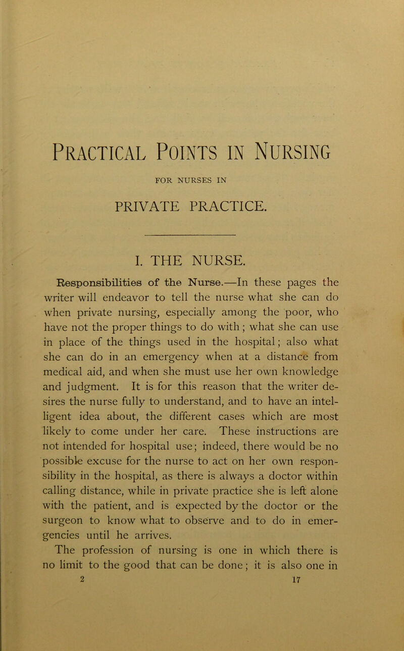 Practical Points in Nursing FOR NURSES IN PRIVATE PRACTICE. I. THE NURSE. Responsibilities of the Nurse.—In these pages the writer will endeavor to tell the nurse what she can do when private nursing, especially among the poor, who have not the proper things to do with; what she can use in place of the things used in the hospital; also what she can do in an emergency when at a distance from medical aid, and when she must use her own knowledge and judgment. It is for this reason that the writer de- sires the nurse fully to understand, and to have an intel- ligent idea about, the different cases which are most likely to come under her care. These instructions are not intended for hospital use; indeed, there would be no possible excuse for the nurse to act on her own respon- sibility in the hospital, as there is always a doctor within calling distance, while in private practice she is left alone with the patient, and is expected by the doctor or the surgeon to know what to observe and to do in emer- gencies until he arrives. The profession of nursing is one in which there is no limit to the good that can be done; it is also one in