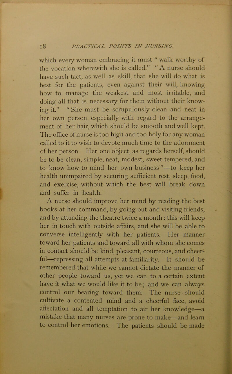 which every woman embracing it must “ walk worthy of the vocation wherewith she is called.” “A nurse should have such tact, as well as skill, that she will do what is best for the patients, even against their will, knowing how to manage the weakest and most irritable, and doing all that is necessary for them without their know- ing it.” “ She must be scrupulously clean and neat in her own person, especially with regard to the arrange- ment of her hair, which should be smooth and well kept. The office of nurse is too high and too holy for any woman called to it to wish to devote much time to the adornment of her person. Her one object, as regards herself, should be to be clean, simple, neat, modest, sweet-tempered, and to know how to mind her own business ”—to keep her health unimpaired by securing sufficient rest, sleep, food, and exercise, without which the best will break down and suffer in health. A nurse should improve her mind by reading the best books at her command, by going out and visiting friends, and by attending the theatre twice a month ; this will keep her in touch with outside affairs, and she will be able to converse intelligently with her patients. Her manner toward her patients and toward all with whom she comes in contact should be kind, pleasant, courteous, and cheer- ful—repressing all attempts at familiarity. It should be remembered that while we cannot dictate the manner of other people toward us, yet we can to a certain extent have it what we would like it to be; and we can always control our bearing toward them. The nurse should cultivate a contented mind and a cheerful face, avoid affectation and all temptation to air her knowledge—a mistake that many nurses are prone to make—and learn to control her emotions. The patients should be made