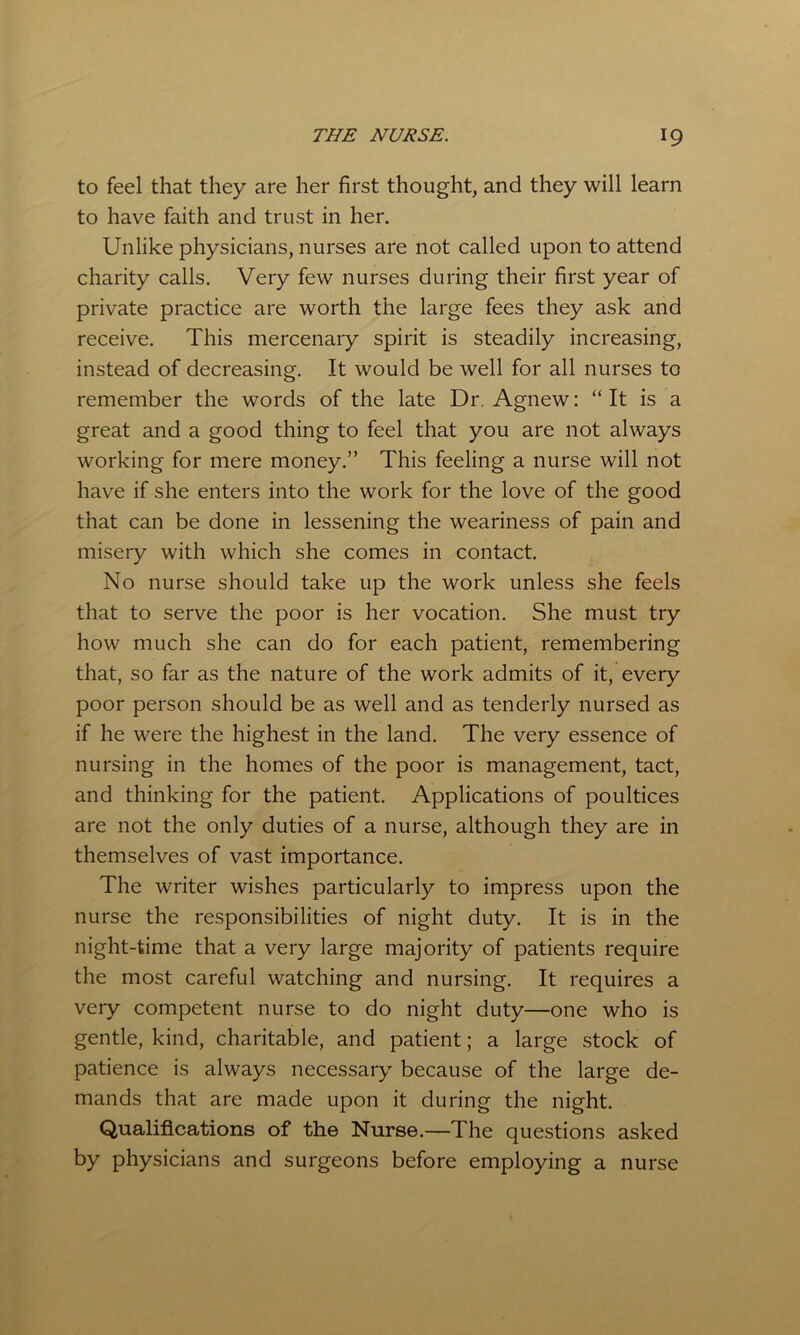 to feel that they are her first thought, and they will learn to have faith and trust in her. Unlike physicians, nurses are not called upon to attend charity calls. Very few nurses during their first year of private practice are worth the large fees they ask and receive. This mercenary spirit is steadily increasing, instead of decreasing. It would be well for all nurses to remember the words of the late Dr. Agnew: “ It is a great and a good thing to feel that you are not always working for mere money.” This feeling a nurse will not have if she enters into the work for the love of the good that can be done in lessening the weariness of pain and misery with which she comes in contact. No nurse should take up the work unless she feels that to serve the poor is her vocation. She must try how much she can do for each patient, remembering that, so far as the nature of the work admits of it, every poor person should be as well and as tenderly nursed as if he were the highest in the land. The very essence of nursing in the homes of the poor is management, tact, and thinking for the patient. Applications of poultices are not the only duties of a nurse, although they are in themselves of vast importance. The writer wishes particularly to impress upon the nurse the responsibilities of night duty. It is in the night-time that a very large majority of patients require the most careful watching and nursing. It requires a very competent nurse to do night duty—one who is gentle, kind, charitable, and patient; a large stock of patience is always necessary because of the large de- mands that are made upon it during the night. Qualifications of the Nurse.—The questions asked by physicians and surgeons before employing a nurse
