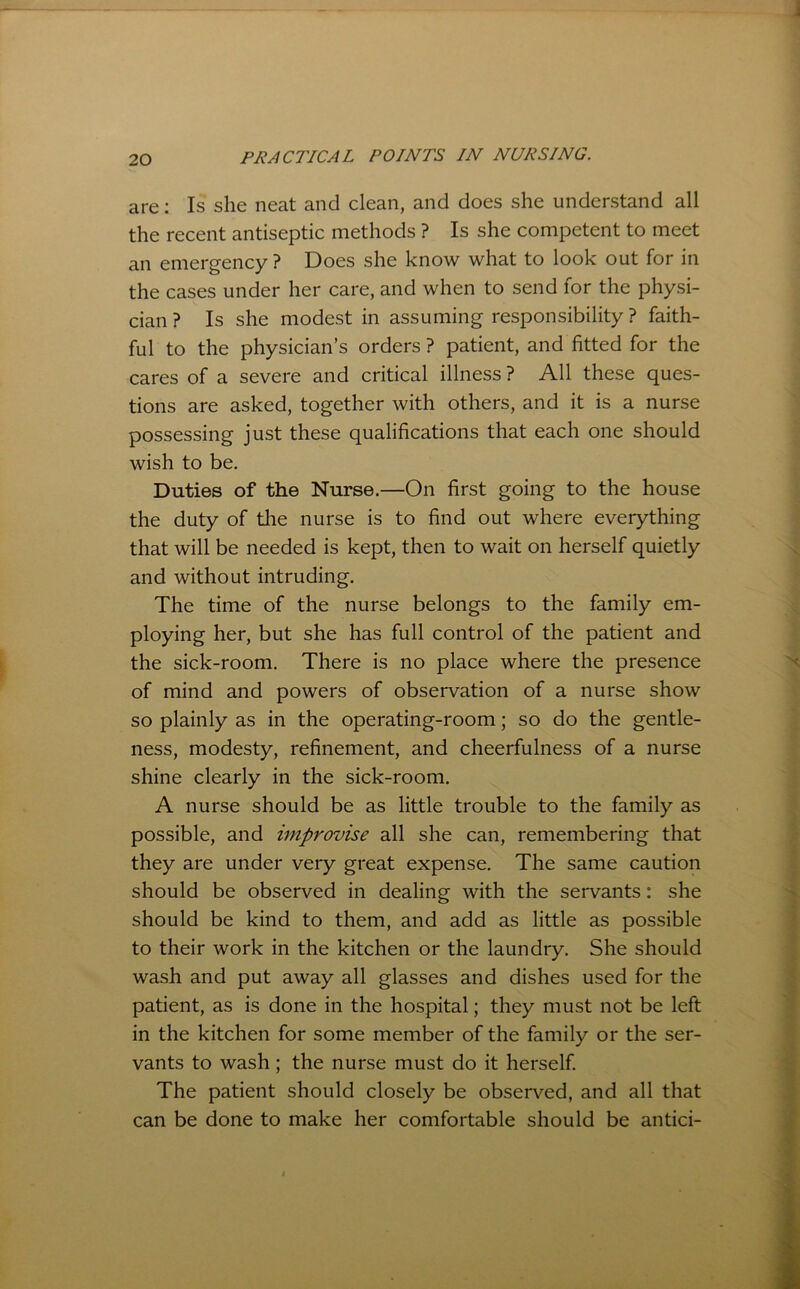 are; Is she neat and clean, and does she understand all the recent antiseptic methods ? Is she competent to meet an emergency ? Does she know what to look out for in the cases under her care, and when to send for the physi- cian ? Is she modest in assuming responsibility ? faith- ful to the physician’s orders ? patient, and fitted for the cares of a severe and critical illness ? All these ques- tions are asked, together with others, and it is a nurse possessing just these qualifications that each one should wish to be. Duties of the Nurse.—On first going to the house the duty of the nurse is to find out where everything that will be needed is kept, then to wait on herself quietly and without intruding. The time of the nurse belongs to the family em- ploying her, but she has full control of the patient and the sick-room. There is no place where the presence of mind and powers of observation of a nurse show so plainly as in the operating-room; so do the gentle- ness, modesty, refinement, and cheerfulness of a nurse shine clearly in the sick-room. A nurse should be as little trouble to the family as possible, and improvise all she can, remembering that they are under very great expense. The same caution should be observed in dealing with the servants: she should be kind to them, and add as little as possible to their work in the kitchen or the laundry. She should wash and put away all glasses and dishes used for the patient, as is done in the hospital; they must not be left in the kitchen for some member of the family or the ser- vants to wash; the nurse must do it herself. The patient should closely be observed, and all that can be done to make her comfortable should be antici-