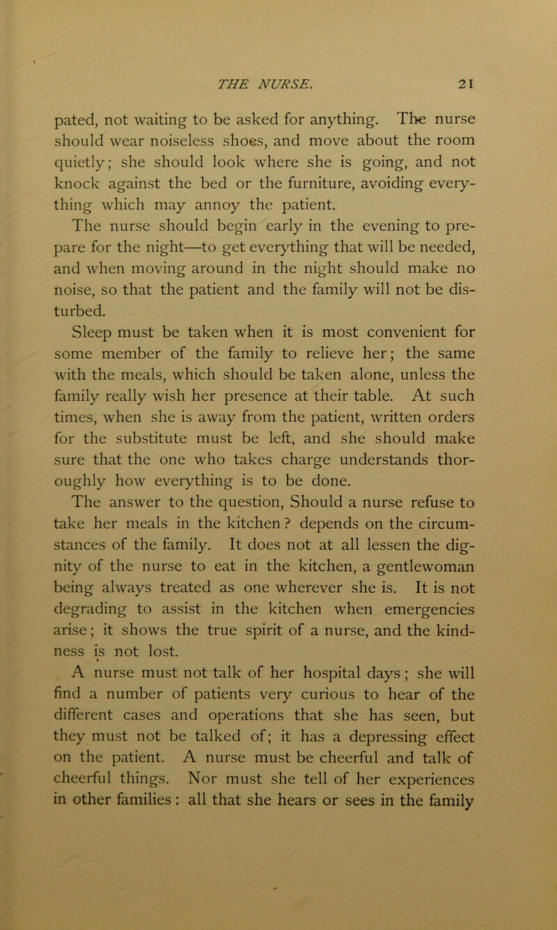 pated, not waiting to be asked for anything. The nurse should wear noiseless shoes, and move about the room quietly; she should look where she is going, and not knock against the bed or the furniture, avoiding every- thing which may annoy the patient. The nurse should begin early in the evening to pre- pare for the night—to get everything that will be needed, and when moving around in the night should make no noise, so that the patient and the family will not be dis- turbed. Sleep must be taken when it is most convenient for some member of the family to relieve her; the same with the meals, which should be taken alone, unless the family really wish her presence at their table. At such times, when she is away from the patient, written orders for the substitute must be left, and she should make sure that the one who takes charge understands thor- oughly how everything is to be done. The answer to the question, Should a nurse refuse to take her meals in the kitchen ? depends on the circum- stances of the family. It does not at all lessen the dig- nity of the nurse to eat in the kitchen, a gentlewoman being always treated as one wherever she is. It is not degrading to assist in the kitchen when emergencies arise; it shows the true spirit of a nurse, and the kind- ness is not lost. » A nurse must not talk of her hospital days; she will find a number of patients very curious to hear of the different cases and operations that she has seen, but they must not be talked of; it has a depressing effect on the patient. A nurse must be cheerful and talk of cheerful things. Nor must she tell of her experiences in other families: all that she hears or sees in the family