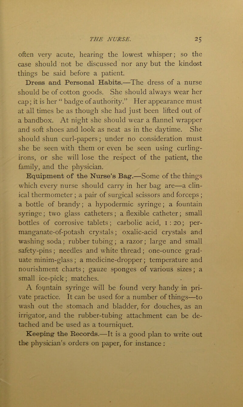 often very acute, hearing the lowest whisper; so the case should not be discussed nor any but the kindest things be said before a patient. Dress and Personal Habits.—The dress of a nurse should be of cotton goods. She should always wear her cap; it is her “ badge of authority.” Her appearance must at all times be as though she had just been lifted out of a bandbox. At night she should wear a flannel wrapper and soft shoes and look as neat as in the daytime. She should shun curl-papers; under no consideration must she be seen with them or even be seen using curling- irons, or she will lose the respect of the patient, the family, and the physician. Equipment of the Nurse’s Bag.—Some of the things which every nurse should carry in her bag are—a clin- ical thermometer ; a pair of surgical scissors and forceps ; a bottle of brandy; a hypodermic syringe; a fountain syringe; two glass catheters; a flexible catheter; small bottles of corrosive tablets; carbolic acid, 1:20; per- manganate-of-potash crystals; oxalic-acid crystals and washing soda; rubber tubing; a razor; large and small safety-pins; needles and white thread; one-ounce grad- uate minim-glass; a medicine-dropper; temperature and nourishment charts; gauze sponges of various sizes; a small ice-pick; matches. A foyntain syringe will be found very handy in pri- vate practice. It can be used for a number of things—to wash out the stomach and bladder, for douches, as an irrigator, and the rubber-tubing attachment can be de- tached and be used as a tourniquet. Keeping the Records.—It is a good plan to write out the physician’s orders on paper, for instance :