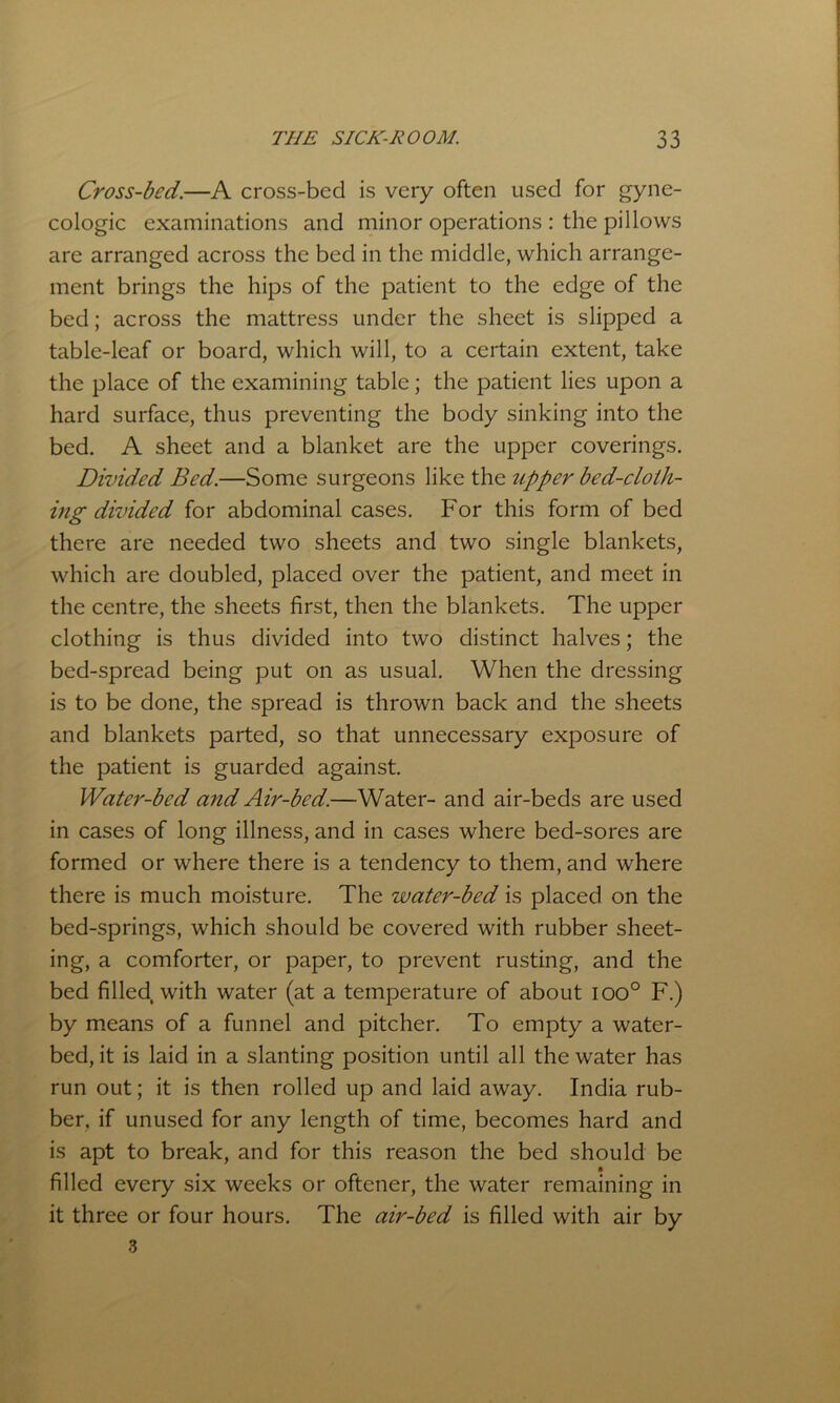 Cross-bed.—A cross-bed is very often used for gyne- cologic examinations and minor operations : the pillows are arranged across the bed in the middle, which arrange- ment brings the hips of the patient to the edge of the bed; across the mattress under the sheet is slipped a table-leaf or board, which will, to a certain extent, take the place of the examining table; the patient lies upon a hard surface, thus preventing the body sinking into the bed. A sheet and a blanket are the upper coverings. Divided Bed.—Some surgeons like the upper bed-cloih- ing divided for abdominal cases. For this form of bed there are needed two sheets and two single blankets, which are doubled, placed over the patient, and meet in the centre, the sheets first, then the blankets. The upper clothing is thus divided into two distinct halves; the bed-spread being put on as usual. When the dressing is to be done, the spread is thrown back and the sheets and blankets parted, so that unnecessary exposure of the patient is guarded against. Water-bed and Air-bed.—Water- and air-beds are used in cases of long illness, and in cases where bed-sores are formed or where there is a tendency to them, and where there is much moisture. The water-bed is placed on the bed-springs, which should be covered with rubber sheet- ing, a comforter, or paper, to prevent rusting, and the bed filled, with water (at a temperature of about ioo° F.) by means of a funnel and pitcher. To empty a water- bed, it is laid in a slanting position until all the water has run out; it is then rolled up and laid away. India rub- ber, if unused for any length of time, becomes hard and is apt to break, and for this reason the bed should be filled every six weeks or oftener, the water remaining in it three or four hours. The air-bed is filled with air by 3