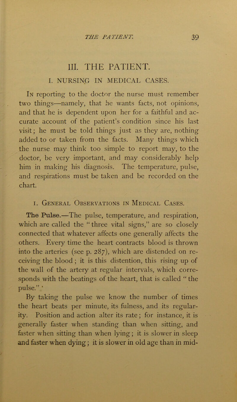 III. THE PATIENT. I. NURSING IN MEDICAL CASES. In reporting to the doctor the nurse must remember two things—namely, that he wants facts, not opinions, and that he is dependent upon her for a faithful and ac- curate account of the patient’s condition since his last visit; he must be told things just as they are, nothing added to or taken from the facts. Many things which the nurse may think too simple to report may, to the doctor, be very important, and may considerably help him in making his diagnosis. The temperature, pulse, and respirations must be taken and be recorded on the chart. I. General Observations in Medical Cases. The Pulse.—The pulse, temperature, and respiration, which are called the “ three vital signs,” are so closely connected that whatever affects one generally affects the others. Every time the heart contracts blood is thrown into the arteries (see p. 287), which are distended on re- ceiving the blood; it is this distention, this rising up of the wall of the artery at regular intervals, which corre- sponds with the beatings of the heart, that is called “ the pulse.” * By taking the pulse we know the number of times the heart beats per minute, its fulness, and its regular- ity. Position and action alter its rate; for instance, it is generally faster when standing than when sitting, and faster when sitting than when lying; it is slower in sleep and faster when dying; it is slower in old age than in mid-