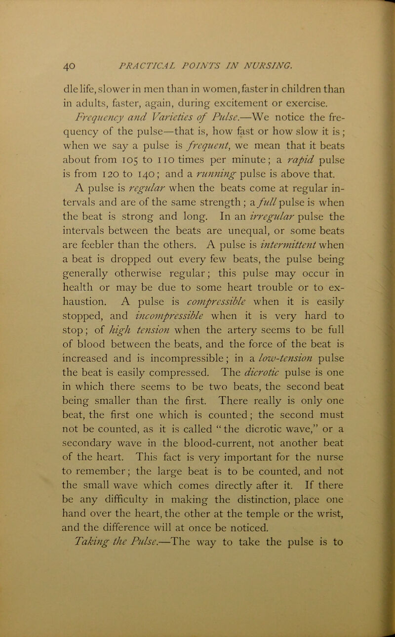 die life, slower in men than in women, faster in children than in adults, faster, again, during excitement or exercise. Frcqitcncy and Varieties of Pulse.—We notice the fre- quency of the pulse—that is, how fast or how slow it is; when we say a pulse is frequent, we mean that it beats about from 105 to no times per minute; a rapid pulse is from 120 to 140; and a running pulse is above that. A pulse is regidar when the beats come at regular in- tervals and are of the same strength ; a full pulse is when the beat is strong and long. In an irregidar pulse the intervals between the beats are unequal, or some beats are feebler than the others. A pulse is intermittent when a beat is dropped out every few beats, the pulse being generally otherwise regular; this pulse may occur in health or may be due to some heart trouble or to ex- haustion. A pulse is compressible when it is easily stopped, and incompressible when it is very hard to stop; of high te^ision when the artery seems to be full of blood between the beats, and the force of the beat is increased and is incompressible; in a low-tensio7i pulse the beat is easily compressed. The dicrotic pulse is one in which there seems to be two beats, the second beat being smaller than the first. There really is only one beat, the first one which is counted; the second must not be counted, as it is called “ the dicrotic wave,” or a secondary wave in the blood-current, not another beat of the heart. This fact is very important for the nurse to remember; the large beat is to be counted, and not the small wave which comes directly after it. If there be any difficulty in making the distinction, place one hand over the heart, the other at the temple or the wrist, and the difference will at once be noticed. Taking the Pulse.—The way to take the pulse is to