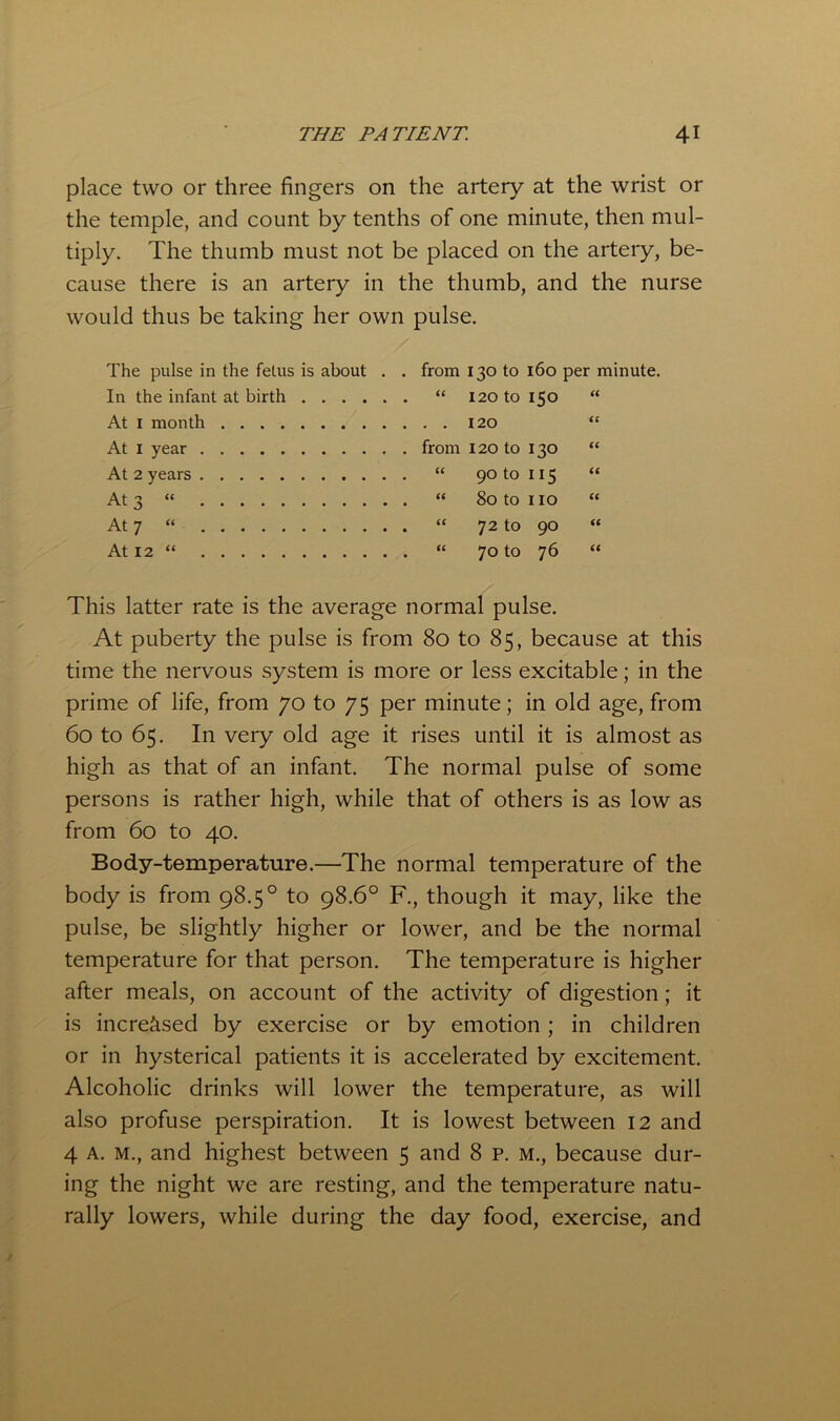 place two or three fingers on the artery at the wrist or the temple, and count by tenths of one minute, then mul- tiply. The thumb must not be placed on the artery, be- cause there is an artery in the thumb, and the nurse would thus be taking her own pulse. The pulse in the fetus is about . . In the infant at birth At I month At I year At 2 years At 3 » At 7 “ At 12 “ from 130 to 160 per minute. “ 120 to 150 “ . . 120 “ from 120 to 130 “ “ 90 to 115 “ “ 80 to no “ “ 72 to 90 “ “ 70 to 76 “ This latter rate is the average normal pulse. At puberty the pulse is from 80 to 85, because at this time the nervous system is more or less excitable; in the prime of life, from 70 to 75 per minute; in old age, from 60 to 65. In very old age it rises until it is almost as high as that of an infant. The normal pulse of some persons is rather high, while that of others is as low as from 60 to 40. Body-temperature.—The normal temperature of the body is from 98.5° to 98.6° F., though it may, like the pulse, be slightly higher or lower, and be the normal temperature for that person. The temperature is higher after meals, on account of the activity of digestion; it is increased by exercise or by emotion; in children or in hysterical patients it is accelerated by excitement. Alcoholic drinks will lower the temperature, as will also profuse perspiration. It is lowest between 12 and 4 A. M., and highest between 5 and 8 p. m., because dur- ing the night we are resting, and the temperature natu- rally lowers, while during the day food, exercise, and