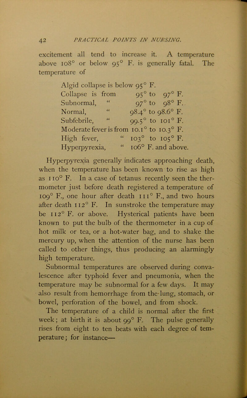 excitement all tend to increase it. A temperature above io8° or below 95° F. is generally fatal. The temperature of Algid collapse is below 95 Collapse is from 95 ° F. ° to 97° to 97 98° Subnormal, “ Normal, “ Subfebrile, “ Moderate fever is from 10.1° to 10.3° High fever, “ 103° to 105° 98.4° to 98.6° 99.5° to 101° F. F. F. F. F. F. Hyperpyrexia, 106° F. and above. Hyperpyrexia generally indicates approaching death, when the temperature has been known to rise as high as 110° F. In a case of tetanus recently seen the ther- mometer just before death registered a temperature of 109° F., one hour after death iii° F., and two hours after death 112° F. In sunstroke the temperature may be 112° F. or above. Hysterical patients have been known to put the bulb of the thermometer in a cup of hot milk or tea, or a hot-water bag, and to shake the mercuiy up, when the attention of the nurse has been called to other things, thus producing an alarmingly high temperature. Subnormal temperatures are observed during conva- lescence after typhoid fever and pneumonia, when the temperature may be subnormal for a few days. It may also result from hemorrhage from the-lung, stomach, or bowel, perforation of the bowel, and from shock. The temperature of a child is normal after the first week; at birth it is about 99° F. The pulse generally rises from eight to ten beats with each degree of tem- perature; for instance—