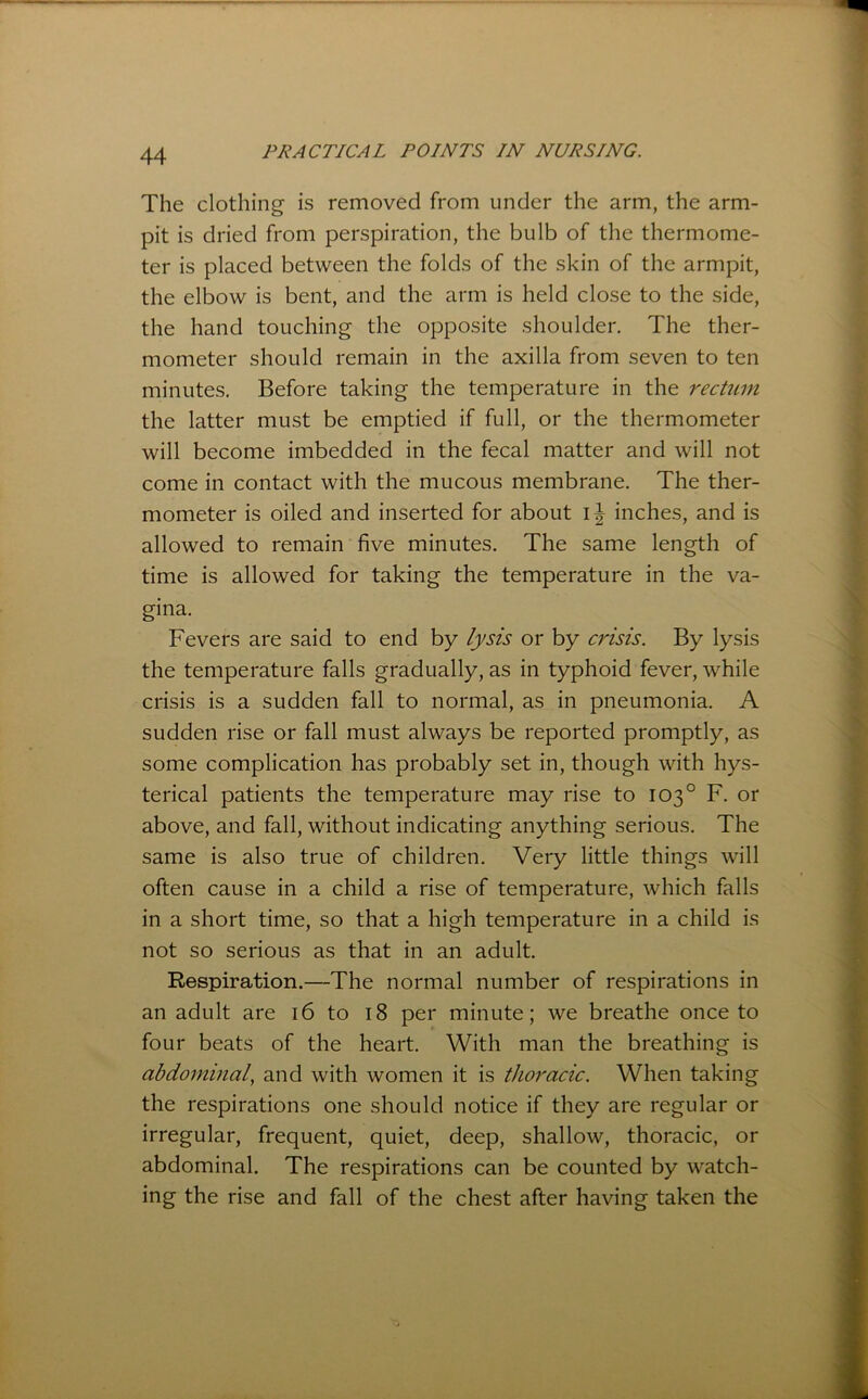 The clothing is removed from under the arm, the arm- pit is dried from perspiration, the bulb of the thermome- ter is placed between the folds of the skin of the armpit, the elbow is bent, and the arm is held close to the side, the hand touching the opposite shoulder. The ther- mometer should remain in the axilla from seven to ten minutes. Before taking the temperature in the rectum the latter must be emptied if full, or the thermometer will become imbedded in the fecal matter and will not come in contact with the mucous membrane. The ther- mometer is oiled and inserted for about inches, and is allowed to remain five minutes. The same length of time is allowed for taking the temperature in the va- gina. Fevers are said to end by fysts or by crisis. By lysis the temperature falls gradually, as in typhoid fever, while crisis is a sudden fall to normal, as in pneumonia. A sudden rise or fall must always be reported promptly, as some complication has probably set in, though with hys- terical patients the temperature may rise to 103° F. or above, and fall, without indicating anything serious. The same is also true of children. Very little things will often cause in a child a rise of temperature, which falls in a short time, so that a high temperature in a child is not so serious as that in an adult. Respiration.—The normal number of respirations in an adult are 16 to 18 per minute; we breathe once to four beats of the heart. With man the breathing is abdominal, and with women it is thoracic. When taking the respirations one should notice if they are regular or irregular, frequent, quiet, deep, shallow, thoracic, or abdominal. The respirations can be counted by watch- ing the rise and fall of the chest after having taken the