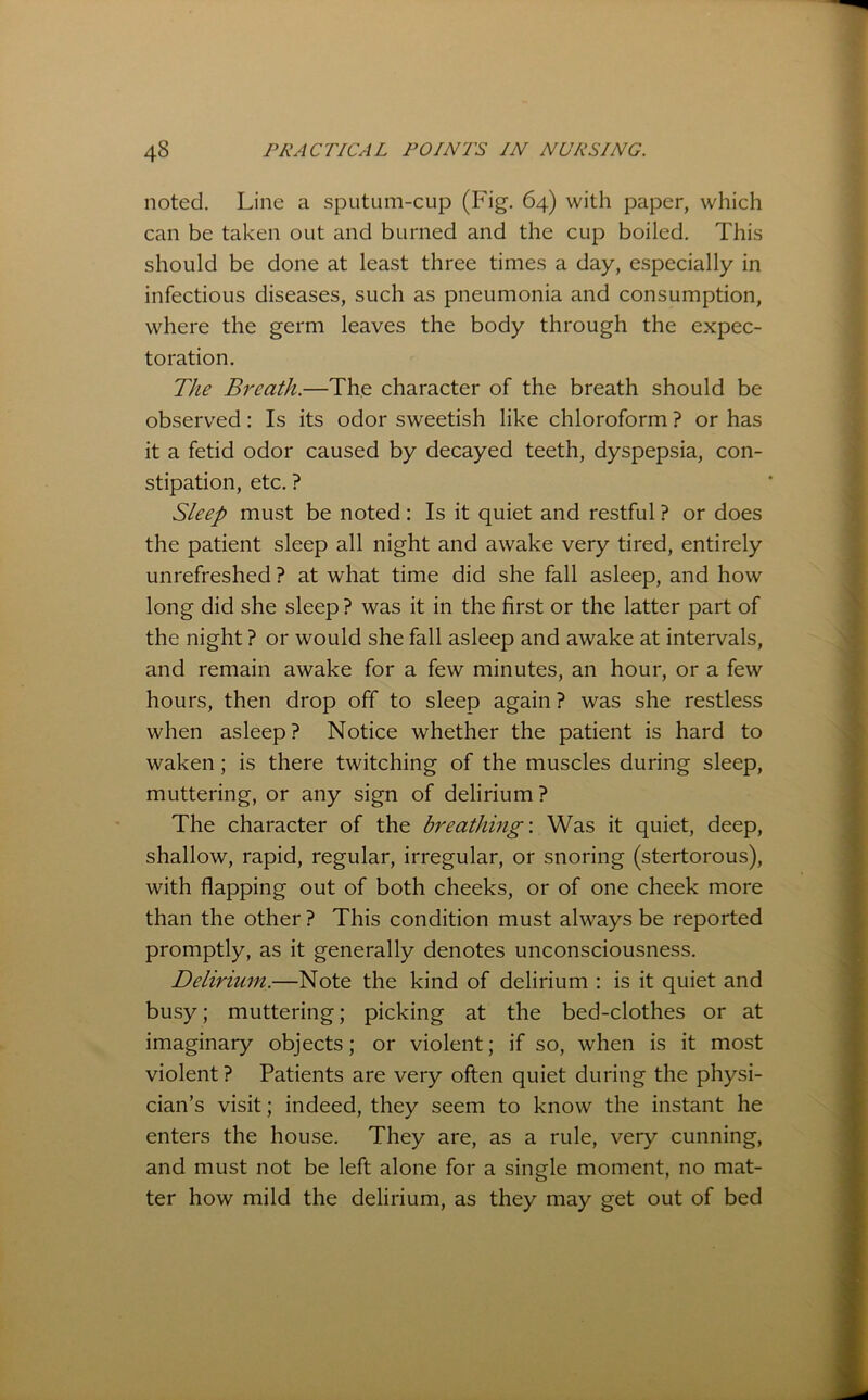 noted. Line a sputum-cup (Fig. 64) with paper, which can be taken out and burned and the cup boiled. This should be done at least three times a day, especially in infectious diseases, such as pneumonia and consumption, where the germ leaves the body through the expec- toration. The Breath.—The character of the breath should be observed: Is its odor sweetish like chloroform ? or has it a fetid odor caused by decayed teeth, dyspepsia, con- stipation, etc. ? Sleep must be noted: Is it quiet and restful ? or does the patient sleep all night and awake very tired, entirely unrefreshed ? at what time did she fall asleep, and how long did she sleep ? was it in the first or the latter part of the night ? or would she fall asleep and awake at intervals, and remain awake for a few minutes, an hour, or a few hours, then drop off to sleep again ? was she restless when asleep? Notice whether the patient is hard to waken; is there twitching of the muscles during sleep, muttering, or any sign of delirium ? The character of the breathing-. Was it quiet, deep, shallow, rapid, regular, irregular, or snoring (stertorous), with flapping out of both cheeks, or of one cheek more than the other ? This condition must always be reported promptly, as it generally denotes unconsciousness. Delirium.—Note the kind of delirium : is it quiet and busy; muttering; picking at the bed-clothes or at imaginary objects; or violent; if so, when is it most violent? Patients are very often quiet during the physi- cian’s visit; indeed, they seem to know the instant he enters the house. They are, as a rule, very cunning, and must not be left alone for a single moment, no mat- ter how mild the delirium, as they may get out of bed