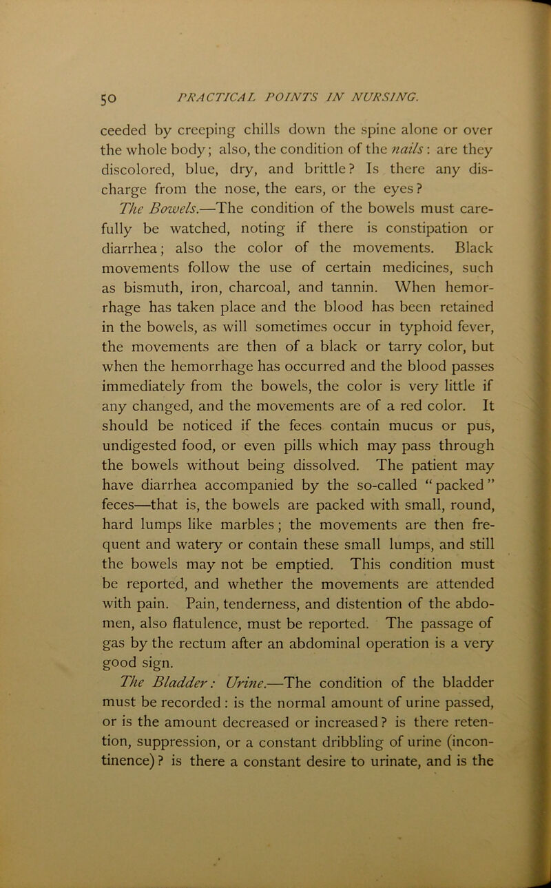 ceeded by creeping chills down the spine alone or over the whole body; also, the condition of the nails: are they discolored, blue, dry, and brittle? Is there any dis- charge from the nose, the ears, or the eyes ? The Bowels.—The condition of the bowels must care- fully be watched, noting if there is constipation or diarrhea; also the color of the movements. Black movements follow the use of certain medicines, such as bismuth, iron, charcoal, and tannin. When hemor- rhage has taken place and the blood has been retained in the bowels, as will sometimes occur in typhoid fever, the movements are then of a black or tarry color, but when the hemorrhage has occurred and the blood passes immediately from the bowels, the color is very little if any changed, and the movements are of a red color. It should be noticed if the feces contain mucus or pus, undigested food, or even pills which may pass through the bowels without being dissolved. The patient may have diarrhea accompanied by the so-called “ packed ” feces—that is, the bowels are packed with small, round, hard lumps like marbles; the movements are then fre- quent and watery or contain these small lumps, and still the bowels may not be emptied. This condition must be reported, and whether the movements are attended with pain. Pain, tenderness, and distention of the abdo- men, also flatulence, must be reported. The passage of gas by the rectum after an abdominal operation is a very good sign. The Bladder: Urine.—The condition of the bladder must be recorded : is the normal amount of urine passed, or is the amount decreased or increased ? is there reten- tion, suppression, or a constant dribbling of urine (incon- tinence) ? is there a constant desire to urinate, and is the