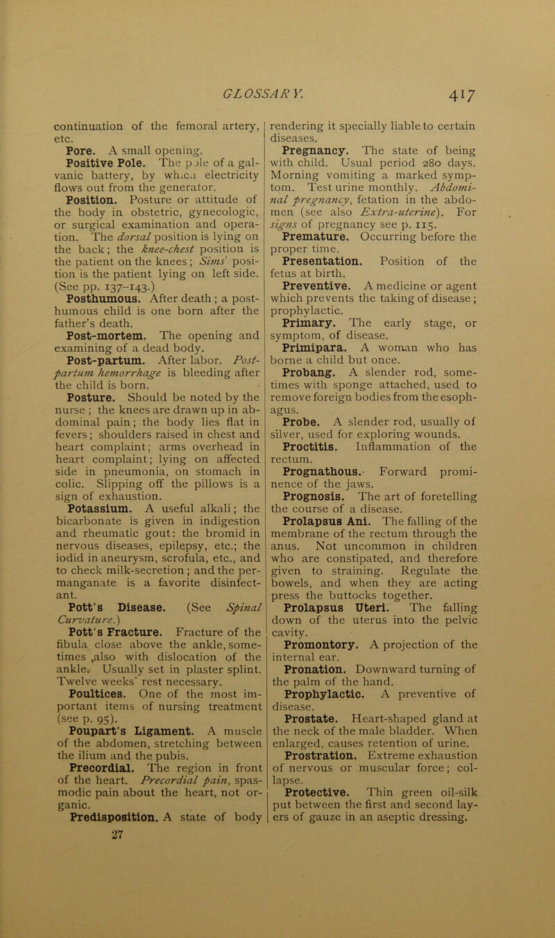 continuation of the femoral artery, etc. Pore. A small opening. Positive Pole. The pjle of a gal- vanic battery, by whica electricity flows out from the generator. Position. Posture or attitude of the body in obstetric, gynecologic, or surgical examination and opera- tion. The dorsal position is lying on the back; the knee-chest position is the patient on the knees; Sims posi- tion is the patient lying on left side. (See pp. 137-143-) Posthumous. After death ; a post- humous child is one born after the father’s death. Post-mortem. The opening and examining of a dead body. Post-paxtum. After labor. Post- partum hemorrhage is bleeding after the child is born. Posture. Should be noted by the nurse ; the knees are drawn up in ab- dominal pain; the body lies flat in fevers; shoulders raised in chest and heart complaint; arms overhead in heart complaint; lying on affected side in pneumonia, on stomach in colic. Slipping off the pillows is a sign of exhaustion. Potassium. A useful alkali; the bicarbonate is given in indigestion and rheumatic gout: the bromid in nervous diseases, epilepsy, etc.; the iodid in aneurysm, scrofula, etc., and to check milk-secretion ; and the per- manganate is a favorite disinfect- ant. Pott’s Disease. (See Spinal Curvature.') Pott’s Fracture. Fracture of the fibula close above the ankle, some- times .also with dislocation of the ankle. Usually set in plaster splint. Twelve weeks’ rest necessary. Poultices. One of the most im- portant items of nursing treatment (see p. 95). Poupart’s Ligament. A muscle of the abdomen, stretching between the ilium and the pubis. Precordial. The region in front of the heart. Precordial pain, spas- modic pain about the heart, not or- ganic. Predisposition. A state of body 27 rendering it specially liable to certain diseases. Pregnancy. The state of being with child. Usual period 280 days. Morning vomiting a marked symp- tom. Test urine monthly. Abdomi- nal pregnancy, fetation in the abdo- men (see also Extra-uterine). For signs of pregnancy see p. 115. Premature. Occurring before the proper time. Presentation. Position of the fetus at birth. Preventive. A medicine or agent which prevents the taking of disease ; prophylactic. Primary. The early stage, or symptom, of disease. Primipara. A woman who has borne a child but once. Probang. A slender rod, some- times with sponge attached, used to remove foreign bodies from the esoph- agus. Probe. A slender rod, usually of silver, used for exploring wounds. Proctitis. Inflammation of the rectum. Prognathous.- Forward promi- nence of the jaws. Prognosis. The art of foretelling the course of a disease. Prolapsus Ani. The falling of the membrane of the rectum through the anus. Not uncommon in children who are constipated, and therefore given to straining. Regulate the bowels, and when they are acting press the buttocks together. Prolapsus Uteri. The falling down of the uterus into the pelvic cavity. Promontory. A projection of the internal ear. Pronation. Downward turning of the palm of the hand. Prophylactic. A preventive of disease. Prostate. Heart-shaped gland at the neck of the male bladder. When enlarged, causes retention of urine. Prostration. Extreme exhaustion of nervous or muscular force; col- lapse. Protective. Thin green oil-silk put between the first and second lay- ers of gauze in an aseptic dressing.