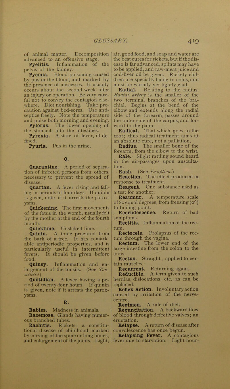 of animal matter. Decomposition advanced to an offensive stage. Pyelitis. Inflammation of the pelvis of the kidney. Pyemia. Blood-poisoning caused by pus in the blood, and marked by the presence of abscesses. It usually occurs about the second week after an injury or operation. Be very care- ful not to convey the contagion else- where. Diet nourishing. Take pre- caution against bed-sores. Use anti- septics freely. Note the temperature and pulse both morning and evening. Pylorus. The lower opening of the stomach into the intestines. Pyrexia. A state of fever, ill-de- fined. Pyuria. Pus in the urine. Q. Quarantine. A period of separa- tion of infected persons from others, necessary to prevent the spread of disease. Quartan. A fever rising and fall- ing in periods of four days. If quinin is given, note if it arrests the parox- ysms. Quickening. The first movements of the fetus in the womb, usually felt by the mother at the end of the fourth month. Quicklime. Unslaked lime. Quinin. A tonic procured from the bark of a tree. It has remark- able antiperiodic properties, and is particularly useful in intermittent fevers. It should be given before food. Quinsy. Inflammation and en- largement of the tonsils. (See Ton- sillitis.') Quotidian. A fever having a pe- riod of twenty-four hours. If quinin is given, note if it arrests the parox- ysms. R. Rabies. Madness in animals. Racemose. Glands having numer- ous branched tubes. Rachitis. Rickets; a constitu- tional disease of childhood, marked by curving of the spine or long bones, and enlargement of the joints. Light, air, good food, and soap and water are the best cures for rickets, but if the dis- ease is far advanced, splints may have to be applied, and raw-meat juice and cod-liver oil be given. Rickety chil- dren are specially liable to colds, and must be warmly yet lightly clad. Radial. Relating to the radius. Radial artery is the smaller of the two terminal branches of the bra- chial. Begins at the bend of the elbow and extends along the radial side of the forearm, passes around the outer side of the carpus, and for- ward to the palm. Radical. That which goes to the root; thus radical treatment aims at an absolute cure, not a palliation. Radius. The smaller bone of the forearm, from the elbow to the wrist. Rale. Slight rattling sound heard in the air-passages upon ausculta- tion. Rash. (See Eruption!) Reaction. The effect produced in response to treatment. Reagent. One substance used as a test for another. Reaumur. A temperature scale of 80 equal degrees, from freezing (0°) to boiling point. Recrudescence. Return of bad symptoms. Rectitis. Inflammation of the rec- tum. Rectocele. Prolapsus of the rec- tum through the vagina. Rectum. The lower end of the large intestine from the colon to the anus. Rectus. Straight; applied to cer- tain muscles. Recurrent. Returning again. Reducible. A term given to such hernias, dislocations, etc., as can be replaced. Reflex Action. Involuntary action caused by irritation of the nerve- centre. Regimen. A rule of diet. Regurgitation. A backward flow of blood through defective valves; an eructation. Relapse. A return of disease after convalescence has once begun. Relapsing Fever. A contagious fever due to starvation. Light nour-