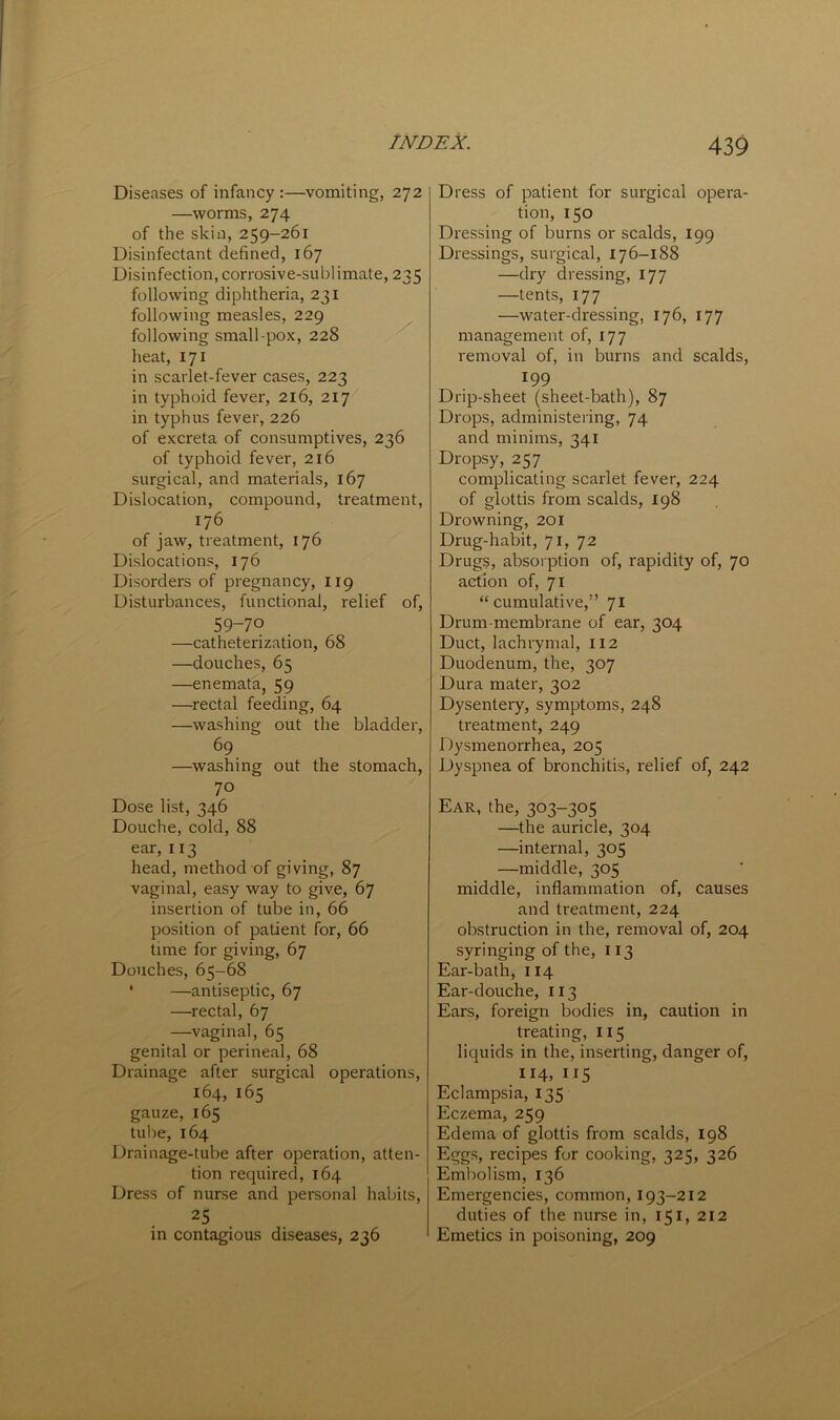 Diseases of infancy :—vomiting, 272 —worms, 274 of the skin, 259-261 Disinfectant defined, 167 Disinfection, corrosive-sublimate, 235 following diphtheria, 231 following measles, 229 following small-pox, 228 heat, 171 in scarlet-fever cases, 223 in typhoid fever, 216, 217 in typhus fever, 226 of excreta of consumptives, 236 of typhoid fever, 216 surgical, and materials, 167 Dislocation, compound, treatment, 176 of jaw, treatment, 176 Dislocations, 176 Disorders of pregnancy, 119 Disturbances, functional, relief of, 59-70 —catheterization, 68 —douches, 65 —enemata, 59 —rectal feeding, 64 —washing out the bladder, 69 —washing out the stomach, 70 Dose list, 346 Douche, cold, 88 ear, 113 head, method of giving, 87 vaginal, easy way to give, 67 insertion of tube in, 66 position of patient for, 66 time for giving, 67 Douches, 65-68 • —antiseptic, 67 —rectal, 67 —vaginal, 65 genital or perineal, 68 Drainage after surgical operations, 164, 165 gauze, 165 tube, 164 Drainage-tube after operation, atten- tion required, 164 Dress of nurse and personal habits, 25 in contagious diseases, 236 Dress of patient for surgical opera- tion, 150 Dressing of burns or scalds, 199 Dressings, surgical, 176-188 —dry dressing, 177 —tents, 177 —water-dressing, 176, 177 management of, 177 removal of, in burns and scalds, 199 Drip-sheet (sheet-bath), 87 Drops, administering, 74 and minims, 341 Dropsy, 257 complicating scarlet fever, 224 of glottis from scalds, 198 Drowning, 201 Drug-habit, 71, 72 Drugs, absorption of, rapidity of, 70 action of, 71 “cumulative,” 71 Drum-membrane of ear, 304 Duct, lachrymal, 112 Duodenum, the, 307 Dura mater, 302 Dysentery, symptoms, 248 treatment, 249 Dysmenorrhea, 205 Dyspnea of bronchitis, relief of, 242 Ear, the, 303-305 —the auricle, 304 —internal, 305 —middle, 305 middle, inflammation of, causes and treatment, 224 obstruction in the, removal of, 204 syringing of the, 113 Ear-bath, 114 Ear-douche, 113 Ears, foreign bodies in, caution in treating, 115 liquids in the, inserting, danger of, 114, 1^5 Eclampsia, 135 Eczema, 259 Edema of glottis from scalds, 198 Eggs, recipes for cooking, 325, 326 Embolism, 136 Emergencies, common, 193-212 duties of the nurse in, 151, 212 Emetics in poisoning, 209