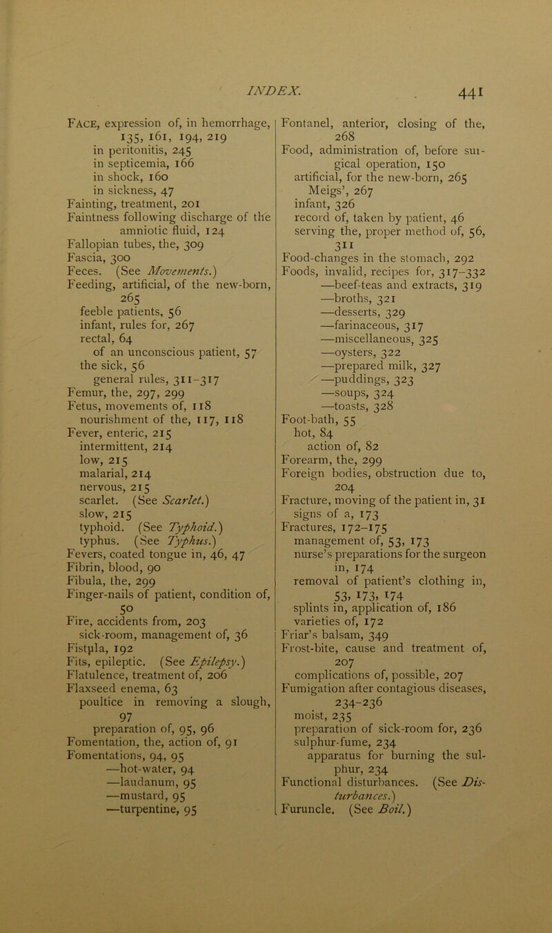 Face, expression of, in hemorrhage, 135. 161, 194, 219 in peritonitis, 245 in septicemia, 166 in shock, 160 in sickness, 47 Fainting, treatment, 201 Faintness following discharge of the amniotic fluid, 124 Fallopian tubes, the, 309 Fascia, 300 Feces. (See Movements.') Feeding, artificial, of the new-born, 265 feeble patients, 56 infant, rules for, 267 rectal, 64 of an unconscious patient, 57 the sick, 56 general rules, 311-317 Femur, the, 297, 299 Fetus, movements of, 118 nourishment of the, 117, 118 Fever, enteric, 215 intermittent, 214 low, 215 malarial, 214 nervous, 215 scarlet. (See Scarlet.) slow, 215 typhoid. (See Typhoid.) typhus. (See Typhus.) Fevers, coated tongue in, 46, 47 Fibrin, blood, 90 Fibula, the, 299 Finger-nails of patient, condition of, 50 Fire, accidents from, 203 sick-room, management of, 36 Fistpla, 192 Fits, epileptic. (See Epilepsy.) Flatulence, treatment of, 206 Flaxseed enema, 63 poultice in removing a slough, 97 preparation of, 95, 96 Fomentation, the, action of, 91 Fomentations, 94, 95 —hot-water, 94 —laudanum, 95 —mustard, 95 —turpentine, 95 Fontanel, anterior, closing of the, 268 Food, administration of, before sur- gical operation, 150 artificial, for the new-born, 265 Meigs’, 267 infant, 326 record of, taken by patient, 46 serving the, proper method of, 56, 311 Food-changes in the stomach, 292 Foods, invalid, recipes for, 317-332 —beef-teas and extracts, 319 —broths, 321 —desserts, 329 —farinaceous, 317 —miscellaneous, 325 —oysters, 322 —prepared milk, 327 —puddings, 323 —soups, 324 —toasts, 328 Foot-bath, 55 hot, 84 action of, 82 Forearm, the, 299 Foreign bodies, obstruction due to, 204 Fracture, moving of the patient in, 31 signs of a, 173 Fractures, 172-175 management of, 53, 173 nurse’s preparations for the surgeon in, 174 removal of patient’s clothing in, 53. 173. 174 splints in, application of, 186 varieties of, 172 Friar’s balsam, 349 Frost-bite, cause and treatment of, 207 complications of, possible, 207 Fumigation after contagious diseases, 234-236 moist, 235 preparation of sick-room for, 236 sulphur-fume, 234 apparatus for burning the sul- phur, 234 Functional disturbances. (See Dis- turbances.) Furuncle. (See Boil.)