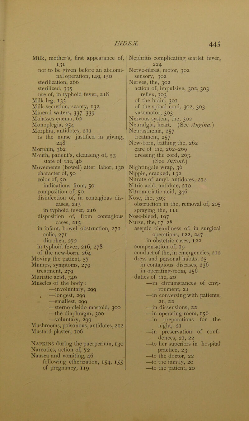 Milk, mother’s, first appearance of, not to be given before an abdomi- nal operation, 149, 150 sterilization, 266 sterilized, 335 use of, in typhoid fever, 218 Milk-leg, 135 Milk-secretion, scanty, 132 Mineral waters, 337-339 Molasses enema, 62 Monoplegia, 254 Morphia, antidotes, 211 is the nurse justified in giving, 248 Morphin, 362 Mouth, patient’s, cleansing of, 53 state of the, 46 Movements (bowel) after labor, 130 character of, 50 color of, 50 indications from, 50 composition of, 50 disinfection of, in contagious dis- eases, 215 in typhoid fever, 216 disposition of, from contagious cases, 215 in infant, bowel obstruction, 271 colic, 271 diarrhea, 272 in typhoid fever, 216, 278 of the new-born, 264 Moving the patient, 57 Mumps, symptoms, 279 treatment, 279 Muriatic acid, 346 Muscles of the body : —involuntary, 299 , —longest, 299 —smallest, 299 —sterno-cleido-mastoid, 3CXD —the diaphragm, 300 —voluntary, 299 Mushrooms, poisonous, antidotes, 212 Mustard plaster, 106 Napkins during the puerperium, 130 Narcotics, action of, 72 Nausea and vomiting, 46 following etherization, 154, 155 of pregnancy, 119 Nephritis complicating scarlet fever, 224 Nerve-fibres, motor, 302 sensory, 302 Nerves, the, 302 action of, impulsive, 302, 303 reflex, 303 of the brain, 301 of the spinal cord, 302, 303 vasomotor, 303 Nervous system, the, 302 Neuralgia, heart. (See Angina.') Neurasthenia, 257 treatment, 257 New-born, bathing the, 262 care of the, 262-269 dressing the cord, 263. (See Infant.) Nightingale wrap, 36 Nipple, cracked, 132 Nitrate of amyl, antidotes, 212 Nitric acid, antidote, 210 Nitromuriatic acid, 346 Nose, the, 303 obstruction in the, removal of, 205 spraying the, ill Nose-bleed, 197 Nurse, the, 17-28 aseptic cleanliness of, in surgical operations, 122, 247 in obstetric cases, 122 compensation of, 19 conduct of the, in emergencies, 212 dress and personal habits, 25 in contagious diseases, 236 in operating-room, 156 duties of the, 20 —in circumstances of envi- ronment, 21 —in conversing with patients, 21, 22 —in dissensions, 22 —in operating-room, 156 —in preparations for the night, 21 —in preservation of confi- dences, 21, 22 —to her superiors in hospital practice, 23 —to the doctor, 22 —to the family, 20 —to the patient, 20