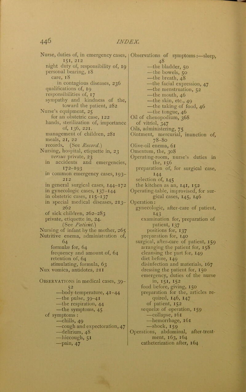 Nurse, duties of, in emergency cases, 151, 212 night duty of, responsibility of, 19 personal bearing, iS care, 18 in contagious diseases, 236 qualifications of, 19 responsibilities of, 17 sympathy and kindness of the, toward the patient, 282 Nurse’s equipment, 25 for an obstetric case, 122 hands, sterilization of, importance of, 136, 221. management of children, 281 meals, 21, 22 records. (See Record.') Nursing, hospital, etiquette in, 23 versus private, 23 in accidents and emergencies, 172-193 in common emergency cases, 193- 212 in general surgical cases, 144-172 in gynecologic cases, 137-144 in obstetric cases, 115-137 in special medical diseases, 213- 262 of sick children, 262-283 private, etiquette in, 24. (See Patient?) Nursing of infant by the mother, 265 Nutritive enema, administration of, 64 formulae for, 64 fretiuency and amount of, 64 retention of, 64 stimulating, formula, 63 Nux vomica, antidotes, 211 Observations in medical cases, 39- 52 —body-temperature, 41-44 —the pulse, 39-41 —the respiration, 44 —the symptoms, 45 of symptoms : —chills, 49 —cough and expectoration, 47 —delirium, 48 —hiccough, 51 —pain, 47 Observations of symptoms :—sleep, 48 —the bladder, 50 —the bowels, 50 —the breath, 48 —the facial expression, 47 —the menstruation, 52 —the mouth, 46 —the skin, etc., 49 —the taking of food, 46 —the tongue, 46 Oil of chenopodium, 368 of vitriol, 347 Oils, administering, 75 Ointment, mercurial, inunction of, 78-80 Olive-oil enema, 61 Omentum, the, 308 Operating-room, nurse’s duties in the, 156 preparation of, for surgical case, 144 selection of, 145 the kitchen as an, 141, 152 Operating-table, improvised, for sur- gical cases, 145, 146 Operation: gynecologic, after-care of patient, ^43. examination for, preparation of patient, 137 positions for, 137 preparation for, 140 surgical, after-care of patient, 159 arranging the patient for, 158 cleansing the part for, 149 diet before, 149 disinfection and materials, 167 dressing the patient for, 150 emergency, duties of the nurse in, 151, 152 food before, giving, 150 preparation for the, articles re- quired, 146, 147 of patient, 152 sequelte of operation, 159 —collapse, 161 —hemorrhage, 161 —shock, 159 Operations, abdominal, after-treat- ment, 163, 164 catheterization after, 164