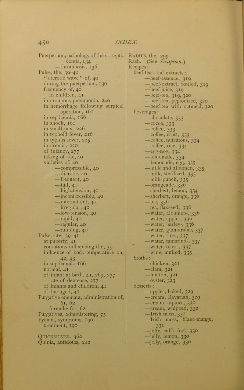 Puerperium, pathology of the:—septi- cemia, 134 —thrombosis, 136 Pulse, the, 39-41 “ dicrotic wave” of, 40 during the puerperium. 130 frequency of, 40 in children, 41 in croupous pneumonia, 240 in hemorrhage following surgical operation, 161 in septicemia, 166 in shock, 160 in small-pox, 226 in typhoid fever, 216 in typhus fever, 225 in uremia, 250 of infancy, 277 taking of the, 40 varieties of, 40 —compressible, 40 —dicrotic, 40 —frequent, 40 —full, 40 —high-tension, 40 —incompressible, 40 —intermittent, 40 —irregular, 40 —low-tension, 40 —rapid, 40 —regular, 40 —running, 40 Pulse-rate, 39-41 at puberty, 41 conditions influencing the, 39 influence of body-temperature on, 42, 43 in septicemia, 166 normal, 41 of infant at birth, 41, 269, 277 rate of decrease, 277 of infants and children, 41 of the aged, 41 Purgative enemata, administration of, 61, 62 formulae for, 62 Purgatives, administering, 75 Pyemia, symptoms, 190 treatment, 190 Quicksilver, 362 Quinia, antidotes, 212 Radius, the, 299 Rash, (See Erupiion.') Recipes: beef-teas and extracts: —beef-essence, 319 —beef-extract, bottled, 319 —beef-juice, 319 —beef-tea, 319, 320 —beef-tea, peptonized, 320 —beef-tea with oatmeal, 320 beverages: —chocolate, 333 —cocoa, 333 —coffee, 333 —coffee, crust, 333 —coffee, nutritious, 334 —coffee, rice, 334 —egg-nog, 334 —lemonade, 334 —lemonade, egg, 335 —milk and albumen, 335 —milk, sterilized, 335 -milk-punch, 335 —orangeade, 336 —sherbert, lemon, 334 —sherbert, orange, 336 —tea, 336 —tea, flaxseed, 336 —water, albumen-, 336 —water, apple-, 336 —water, barley-, 336 —water, gum-arabic, 337 —water, rice-, 337 —water, tamarind-, 337 —water, toast-, 337 —wine, mulled, 335 broths: —chicken, 321 —clam, 321 —mutton, 321 —oyster, 323 desserts: —apples, baked, 329 —cream. Bavarian, 329 —cream, tapioca, 330 —cream, whipped, 332 —Irish moss, 331 —Irish moss, blanc-mange, 331 —^jelly, calfs-foot, 330 —jelly, lemon, 330 —jelly, orange, 330