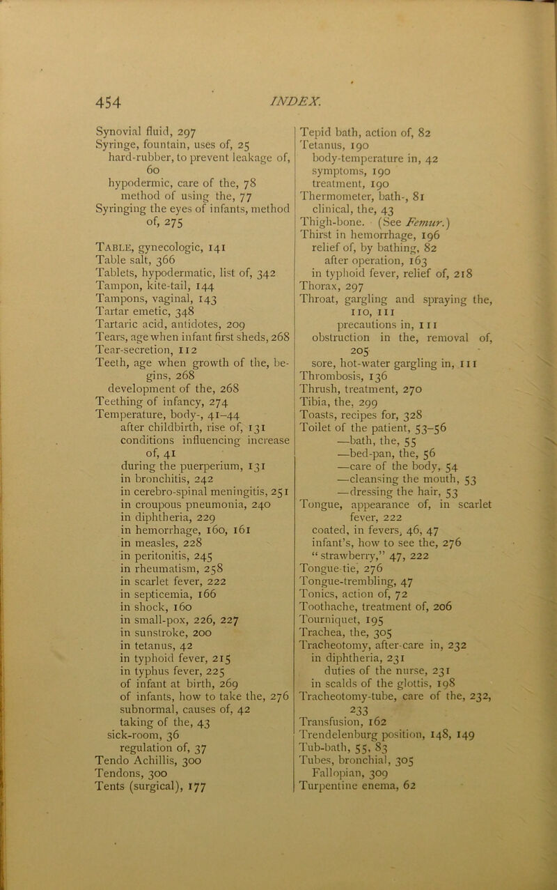 Synovial fluid, 297 Syringe, fountain, uses of, 25 hard-rubber, to prevent leakage of, 60 hypodermic, care of the, 78 method of using the, 77 Syringing the eyes of infants, method of, 275 Table, gynecologic, 141 Table salt, 366 Tablets, hypodermatic, list of, 342 Tampon, kite-tail, 144 Tampons, vaginal, 143 Tartar emetic, 348 Tartaric acid, antidotes, 209 Tears, age when infant first sheds, 268 Tear-secretion, 112 Teeth, age when growth of the, be- gins, 268 development of the, 268 Teething of infancy, 274 Temperature, body-, 41-44 after childbirth, rise of, 131 conditions influencing increase of, 41 during the puerperium, 131 in bronchitis, 242 in cerebro-spinal meningitis, 251 in croupous pneumonia, 240 in diphtheria, 229 in hemorrhage, 160, 161 in measles, 228 in peritonitis, 245 in rheumatism, 258 in scarlet fever, 222 in septicemia, 166 in shock, 160 in small-pox, 226, 227 in sunstroke, 200 in tetanus, 42 in typhoid fever, 215 in typhus fever, 225 of infant at birth, 269 of infants, how to take the, 276 subnormal, causes of, 42 taking of the, 43 sick-room, 36 regulation of, 37 Tendo Achillis, 300 Tendons, 300 Tents (surgical), 177 Tepid bath, action of, 82 Tetanus, 190 body-temperature in, 42 symptoms, 190 treatment, 190 Thermometer, bath-, 81 clinical, the, 43 Thigh-bone. (See Femur.) Thirst in hemorrhage, 196 relief of, by bathing, 82 after operation, 163 in typhoid fever, relief of, 218 Thorax, 297 Throat, gargling and spraying the, no. III precautions in, in obstruction in the, removal of, 205 sore, hot-water gargling in, in Thrombosis, 136 Thrush, treatment, 270 Tibia, the, 299 Toasts, recipes for, 328 Toilet of the patient, ^“>6 —bath, the, 55 —bed-pan, the, 56 —care of the body, 54 —cleansing the mouth, 53 — dressing the hair, 53 Tongue, appearance of, in scarlet fever, 222 coated, in fevers, 46, 47 infant’s, how to see the, 276 “ strawberry,” 47, 222 Tongue-tie, 276 Tongue-tremljling, 47 Tonics, action of, 72 Toothache, treatment of, 206 Tourniquet, 195 Trachea, the, 305 Tracheotomy, after-care in, 232 in diphtheria, 231 duties of the nurse, 231 in scalds of the glottis, 198 Tracheotomy-tube, care of the, 232, .233 Transfusion, 162 'rrendelenbu.rg position, 148, 149 Tub-bath, 55, 83 Tubes, bronchial, 305 Fallopian, 309 Turpentine enema, 62