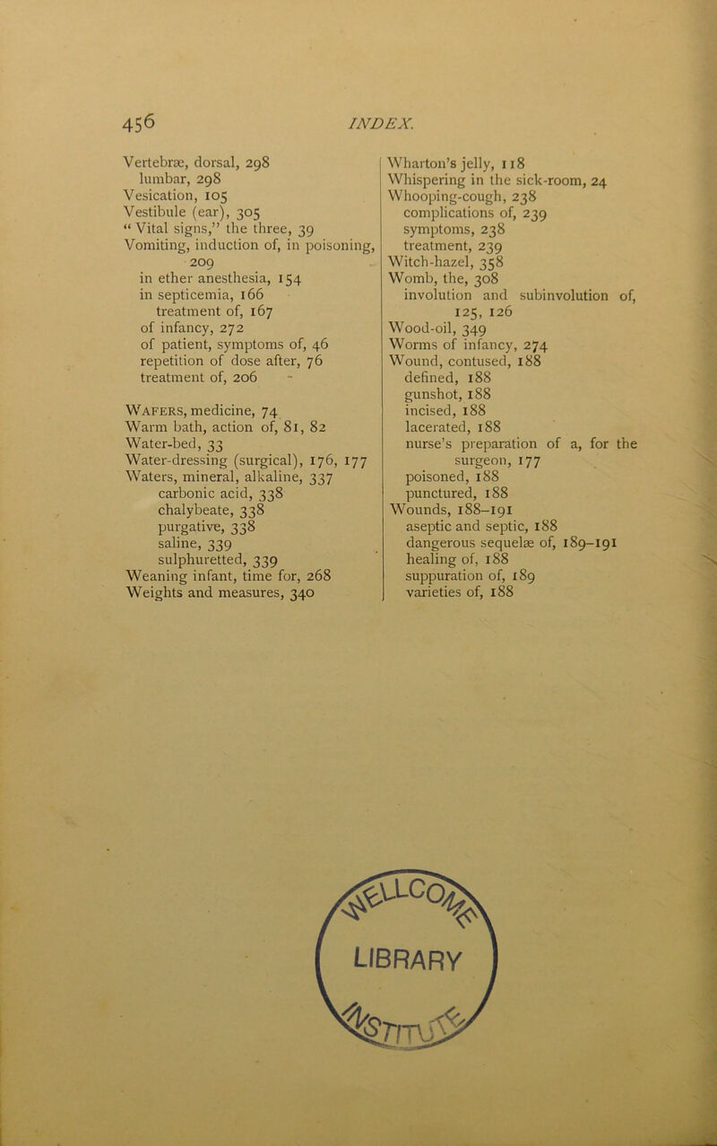 Vertebrae, dorsal, 298 lumbar, 298 Vesication, 105 Vestibule (ear), 305 “ Vital signs,” the three, 39 Vomiting, induction of, in poisoning, 209 in ether anesthesia, 154 in septicemia, 166 treatment of, 167 of infancy, 272 of patient, symptoms of, 46 repetition of dose after, 76 treatment of, 206 Wafers, medicine, 74 Warm bath, action of, 81, 82 Water-bed, 33 Water-dressing (surgical), 176, 177 Waters, mineral, alkaline, 337 carbonic acid, 338 chalybeate, 338 purgative, 338 saline, 339 sulphuretted, 339 Weaning infant, time for, 268 Weights and measures, 340 Wharton’s jelly, 118 Whispering in the sick-room, 24 Whooping-cougli, 238 complications of, 239 symptoms, 238 treatment, 239 Witch-hazel, 358 Womb, the, 308 involution and subinvolution of, 125, 126 Wood-oil, 349 Worms of infancy, 274 Wound, contused, i88 defined, 188 gunshot, 188 incised, 188 lacerated, 188 nurse’s preparation of a, for the sui'geon, 177 poisoned, 188 punctured, 188 Wounds, 188-191 aseptic and septic, 188 dangerous sequelae of, 189-191 healing of, 188 suppuration of, 189 varieties of, 188