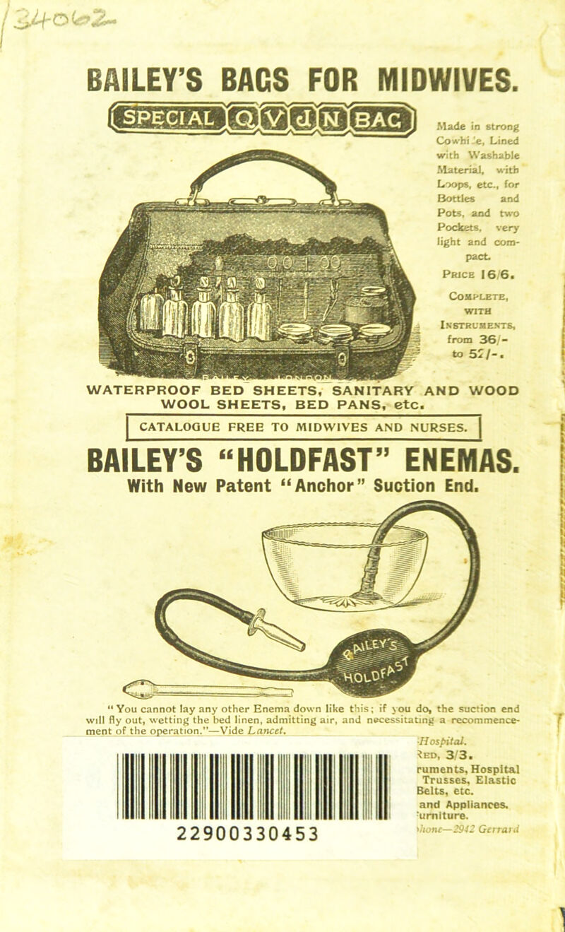 BAILEY’S “HOLDFAST” ENEMAS. With New Patent “Anchor” Suction End. '•hone—2942 Gerrard BAILEY’S BAGS FOR MIDWIVES. Cowhide, Lined with Washable Material, with Loops, etc., for Bottles and Pots, and two Pockets, very light and com- pact Price 16/6. Complete, with Instruments, from 36/- to 5J/-. WATERPROOF BED SHEETS, SANITARY AND WOOD WOOL SHEETS, BED PANS, etc. CATALOGUE FREE TO MIDWIVES AND NURSES. “ You cannot lay any other Enema down like this; if you do, the suction end will fly out, wetting the bed linen, admitting air, and necessitating a recommence- ment of the operaiion.”—Vide Lancet. ■Hospital. *ed,' 3/3. ruments. Hospital Trusses. Elastic Belts, etc. and Appliances. :umlture. 22900330453