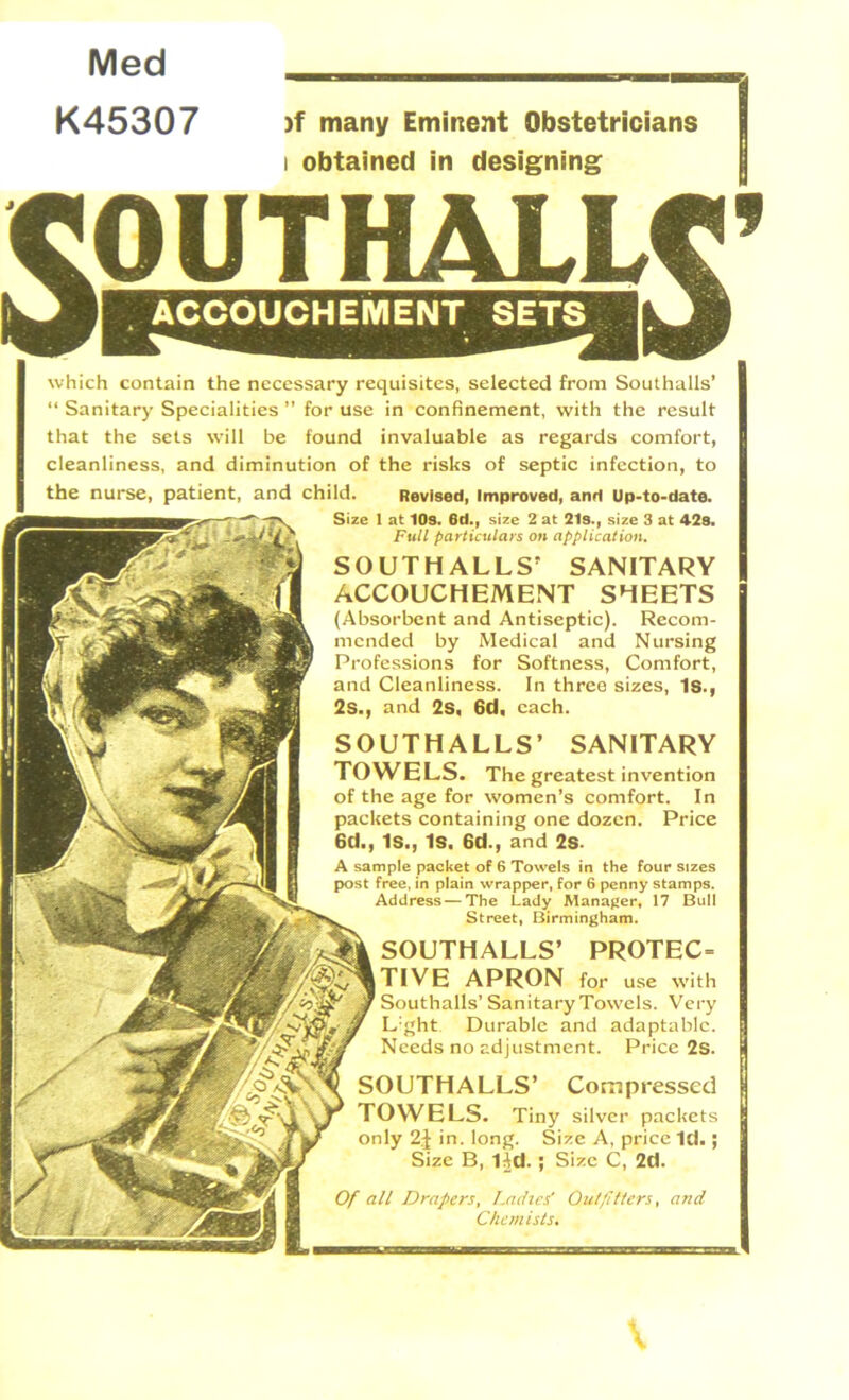 Med K45307 >f many Eminent Obstetricians i obtained in designing SOUTHALLS’ SANITARY TOWELS. The greatest invention of the age for women’s comfort. In packets containing one dozen. Price 6d., IS., Is. 6d., and 2S- A sample packet of 6 Towels in the Four sizes post free, in plain wrapper, for 6 penny stamps. Address — The Lady Manager, 17 Bull Street, Birmingham. SOUTHALLS’ PROTEC= TIVE APRON for use with Southalls’ SanitaryTowels. Very L:ght Durable and adaptable. Needs no adjustment. Price 2s. SOUTHALLS’ Compressed TOWELS. Tin}' silver packets only 2J in. long. Size A, price Id.; Size B, IJd.; Size C, 2d. Of all Drapers, Ladies' Outfitters, and Chemists. JOUTF^LLC’ which contain the necessary requisites, selected from Southalls’ “ Sanitary Specialities ” for use in confinement, with the result that the sets will be found invaluable as regards comfort, cleanliness, and diminution of the risks of septic infection, to the nurse, patient, and child. Revised, Improved, and Up-to-date. Size 1 at 10s. 6d.f size 2 at 21s.y size 3 at 429. Full particulars on application. SOUTHALLS’ SANITARY ACCOUCHEMENT SHEETS (Absorbent and Antiseptic). Recom- mended by Medical and Nursing Professions for Softness, Comfort, and Cleanliness. In three sizes, Is., 2s., and 2s, 6d. each.