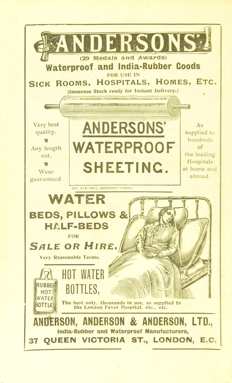 ^ (29 medals and Awards) Waterproof and India-Rubber Coods FOR USE IN Sick Rooms, Hospitals, Homes, Etc. (Immense Stock ready for Instant Delivery.) Very best quality. V Any length cut. 9* Wear guaranteed. ANDERSONS’ WATERPROOF SHEETING. As supplied to hundreds of the leading Hospitals at home and abroad. ENT. STA. HALL. ANDERSOIIS* LONDON. WATER BEDS, PILLOWS HALF-BEDS FOR S/jle or Hire. Very Reasonable Terms. M HOT WATER UBBEI HOTH water! bottle; BOTTLES, The best only, thousands in use, as supplied to the London Fever Hospital, etc., etc. ANDERSON, ANDERSON & ANDERSON, LTD., India-Rubber and Waterproof Manufacturers, 37 QUEEN VICTORIA ST., LONDON, E.C.