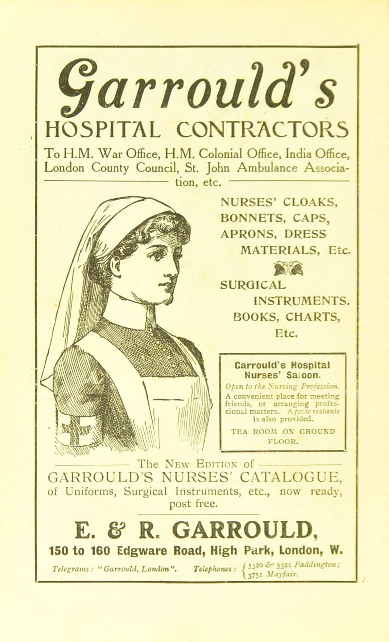 <larrould’s HOSPITAL CONTRACTORS To H.M. War Office, H.M. Colonial Office, India Office, London County Council, St. John Ambulance Associa- tion, etc. NURSES’ CLOAKS, BONNETS, CAPS, APRONS, DRESS MATERIALS, Etc. mm SURGICAL INSTRUMENTS. BOOKS, CHARTS, Etc. Carrould’s Hospital Nurses’ Saioon. Open to the Nursing Profession. A convenient place for meeting friends, or arranging profes- sional matters. A pc:tc rcstantc is also provided. TEA ROOM OX GROUND FLOOR. The New Edition of GARROULD’S NURSES’ CATALOGUE, of Uniforms, Surgical Instruments, etc., now ready, post free. E. & R. GARROULD, 150 to 160 Edgware Road, High Park, London, W. Telegrams : “ Garrould, LofidonTelephones : / ^20 \ add in gt on, \ 3751 Mayfair.