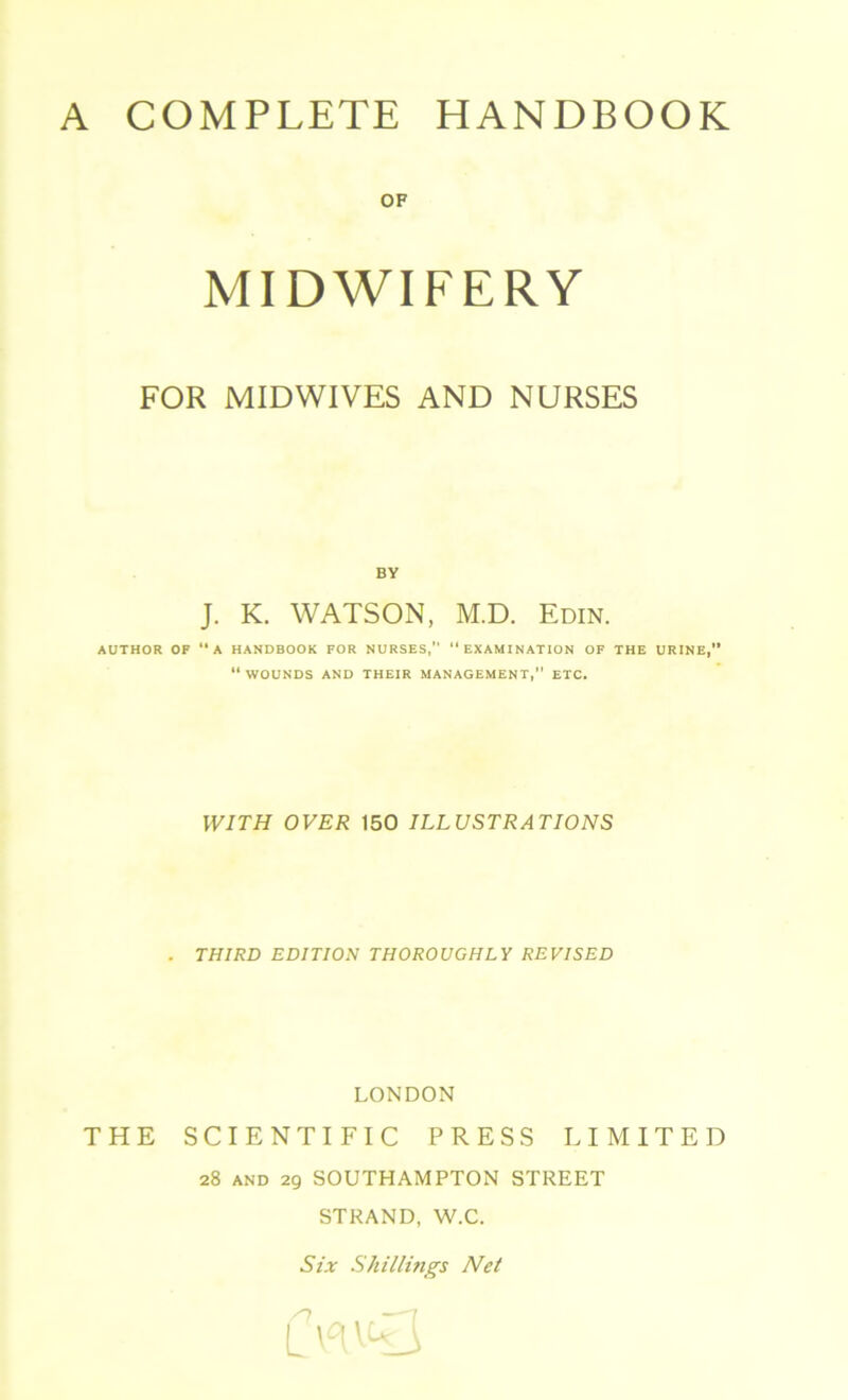 OF MIDWIFERY FOR MIDWIVES AND NURSES BY J. K. WATSON, M.D. Edin. AUTHOR OF “A HANDBOOK FOR NURSES, “EXAMINATION OF THE URINE,” “WOUNDS AND THEIR MANAGEMENT,” ETC. WITH OVER 150 ILLUSTRATIONS . THIRD EDITION THOROUGHLY REVISED LONDON THE SCIENTIFIC PRESS LIMITED 28 and 29 SOUTHAMPTON STREET STRAND, W.C. Six Shillings Net /T —