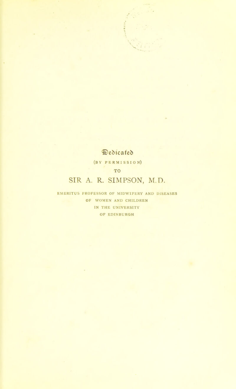 ©ebtcafeb (BY PERMISSION) TO SIR A. R. SIMPSON, M.D. EMERITUS PROFESSOR OF MIDWIFERY AND DISEASES OF WOMEN AND CHILDREN IN THE UNIVERSITY OF EDINBURGH