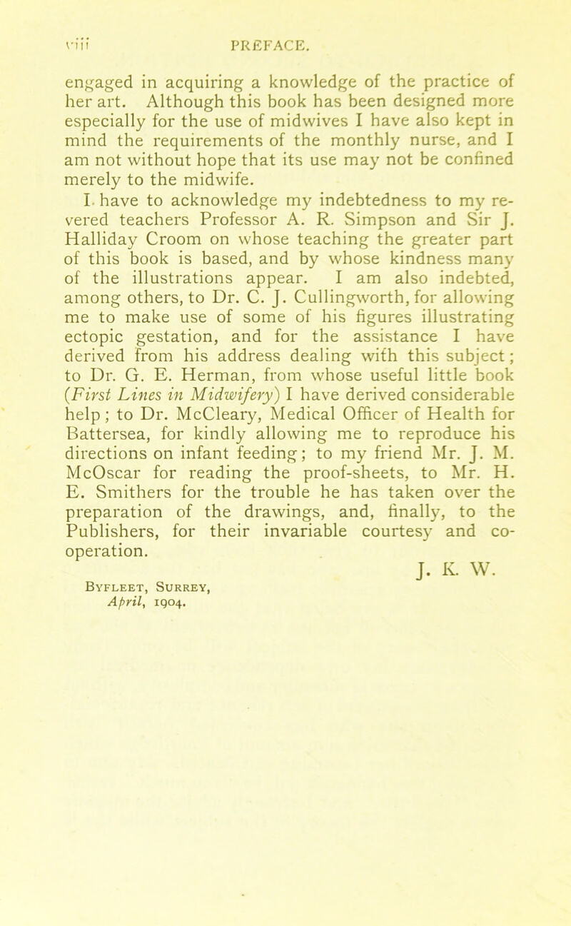 nn PREFACE. engaged in acquiring a knowledge of the practice of her art. Although this book has been designed more especially for the use of midwives I have also kept in mind the requirements of the monthly nurse, and I am not without hope that its use may not be confined merely to the midwife. I have to acknowledge my indebtedness to my re- vered teachers Professor A. R. Simpson and Sir J. Halliday Croom on whose teaching the greater part of this book is based, and by whose kindness many of the illustrations appear. I am also indebted, among others, to Dr. C. J. Cullingworth, for allowing me to make use of some of his figures illustrating ectopic gestation, and for the assistance I have derived from his address dealing with this subject; to Dr. G. E. Herman, from whose useful little book (First Lines in Midwifery) I have derived considerable help ; to Dr. McCleary, Medical Officer of Health for Battersea, for kindly allowing me to reproduce his directions on infant feeding; to my friend Mr. J. M. McOscar for reading the proof-sheets, to Mr. H. E. Smithers for the trouble he has taken over the preparation of the drawings, and, finally, to the Publishers, for their invariable courtesy and co- operation. J. K. W. Byfleet, Surrey, April, 1904.