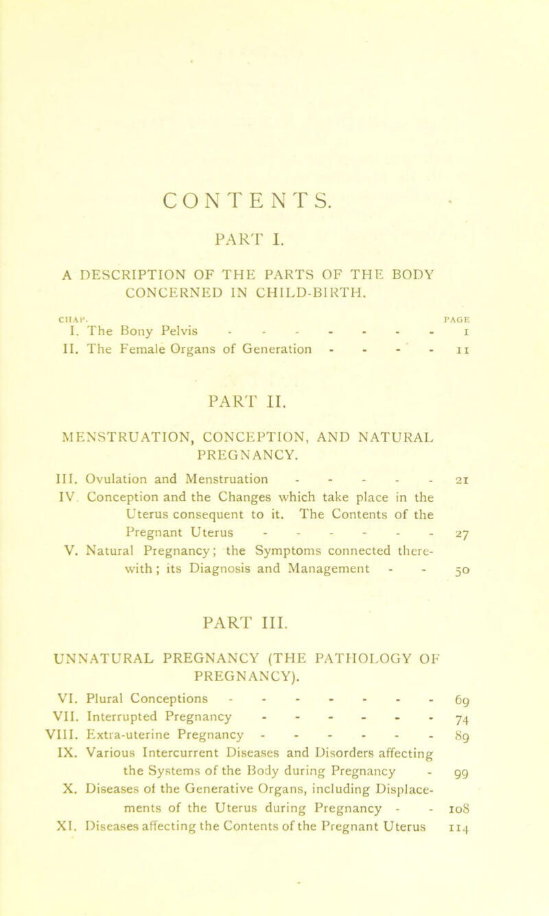 CONTENTS. PART I. A DESCRIPTION OF THE PARTS OF THE BODY CONCERNED IN CHILD-BIRTH. CHAP. PAGE I. The Bony Pelvis ------- i II. The Female Organs of Generation - - - - n PART II. MENSTRUATION, CONCEPTION, AND NATURAL PREGNANCY. III. Ovulation and Menstruation ----- 21 IV Conception and the Changes which take place in the Uterus consequent to it. The Contents of the Pregnant Uterus 27 V. Natural Pregnancy; the Symptoms connected there- with ; its Diagnosis and Management - - 50 PART III. UNNATURAL PREGNANCY (THE PATHOLOGY OF PREGNANCY). VI. Plural Conceptions - -- -- --69 VII. Interrupted Pregnancy ----- 74 VIII. Extra-uterine Pregnancy ------ 89 IX. Various Intercurrent Diseases and Disorders affecting the Systems of the Body during Pregnancy - gg X. Diseases of the Generative Organs, including Displace- ments of the Uterus during Pregnancy - - 108 XI. Diseases affecting the Contents of the Pregnant Uterus 114