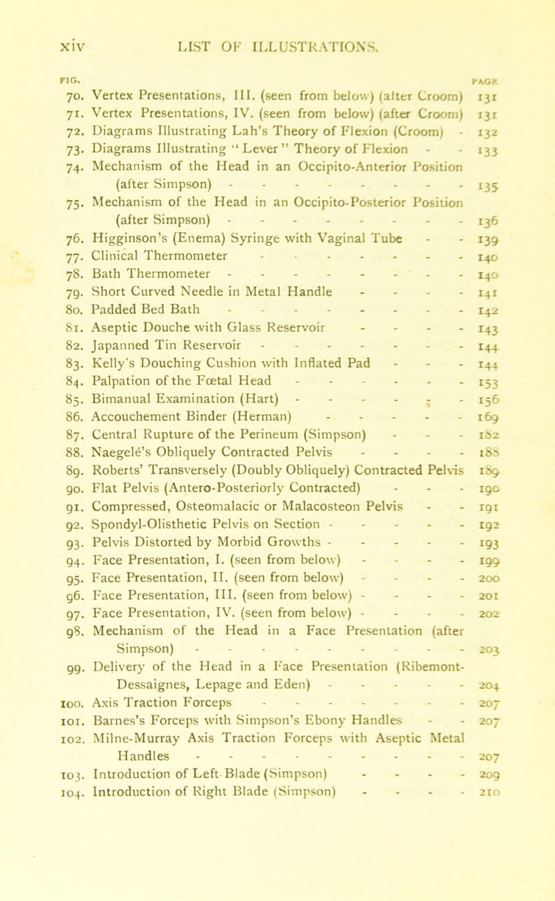 PIG. PAGE 70. Vertex Presentations, III. (seen from below) (alter Croom) 131 7r. Vertex Presentations, IV. (seen from below) (after Croom) i3r 72. Diagrams Illustrating Lah’s Theory of Flexion (Croom) - 132 73. Diagrams Illustrating “ Lever ” Theory of Flexion - - 133 74. Mechanism of the Head in an Occipito-Anterior Position (after Simpson) 135 75. Mechanism of the Head in an Occipito-Posterior Position (after Simpson) 136 76. Higginson’s (Enema) Syringe with Vaginal Tube - - 139 77. Clinical Thermometer - 140 78. Bath Thermometer -------- 140 79. Short Curved Needle in Metal Handle - 141 80. Padded Bed Bath 142 81. Aseptic Douche with Glass Reservoir - 143 82. Japanned Tin Reservoir ------- 144 83. Kelly’s Douching Cushion with Inflated Pad ... 144 84. Palpation of the Foetal Head ------ X53 85. Bimanual Examination (Hart) ------ 156 86. Accouchement Binder (Herman) 169 87. Central Rupture of the Perineum (Simpson) - - - 1S2 88. Naegele’s Obliquely Contracted Pelvis - 18S 8g. Roberts’ Transversely (Doubly Obliquely) Contracted Pelvis 1S9 90. Flat Pelvis (Antero-Posteriorly Contracted) - - - 19c gi. Compressed, Osteomalacic or Malacosteon Pelvis - - igi 92. Spondyl-Olisthetic Pelvis on Section ----- 192 93. Pelvis Distorted by Morbid Growths ----- 193 94. Face Presentation, I. (seen from below) - 199 95. Face Presentation, II. (seen from below) - 200 g6. Face Presentation, III. (seen from below) - 201 97. Face Presentation, IV. (seen from below) - 202 98. Mechanism of the Head in a Face Presentation (after Simpson) --------- 203 gg. Delivery of the Head in a Face Presentation (Ribemont- Dessaignes, Lepage and Eden) ----- 204 100. Axis Traction Forceps 207 101. Barnes’s Forceps with Simpson’s Ebony Handles - - 207 102. Milne-Murray Axis Traction Forceps with Aseptic Metal Handles --------- 207 103. Introduction of Left Blade (Simpson) ... - 209 104. Introduction of Right Blade (Simpson) - 210