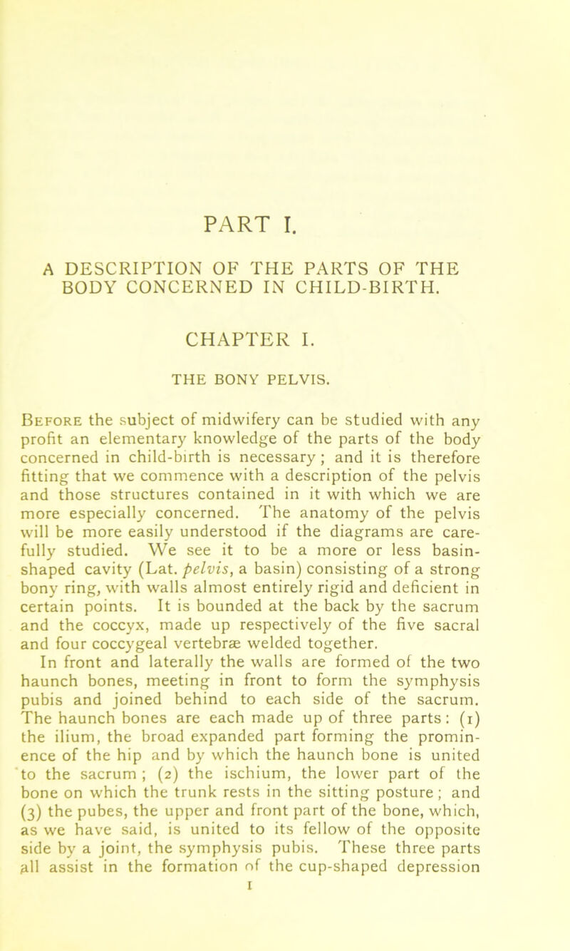 A DESCRIPTION OF THE PARTS OF THE BODY CONCERNED IN CHILD-BIRTH. CHAPTER I. THE BONY PELVIS. Before the subject of midwifery can be studied with any profit an elementary knowledge of the parts of the body concerned in child-birth is necessary; and it is therefore fitting that we commence with a description of the pelvis and those structures contained in it with which we are more especially concerned. The anatomy of the pelvis will be more easily understood if the diagrams are care- fully studied. We see it to be a more or less basin- shaped cavity (Lat. pelvis, a basin) consisting of a strong bony ring, with walls almost entirely rigid and deficient in certain points. It is bounded at the back by the sacrum and the coccyx, made up respectively of the five sacral and four coccygeal vertebrae welded together. In front and laterally the walls are formed of the two haunch bones, meeting in front to form the symphysis pubis and joined behind to each side of the sacrum. The haunch bones are each made up of three parts: (i) the ilium, the broad expanded part forming the promin- ence of the hip and by which the haunch bone is united to the sacrum ; (2) the ischium, the lower part of the bone on which the trunk rests in the sitting posture ; and (3) the pubes, the upper and front part of the bone, which, as we have said, is united to its fellow of the opposite side by a joint, the symphysis pubis. These three parts ^11 assist in the formation of the cup-shaped depression 1