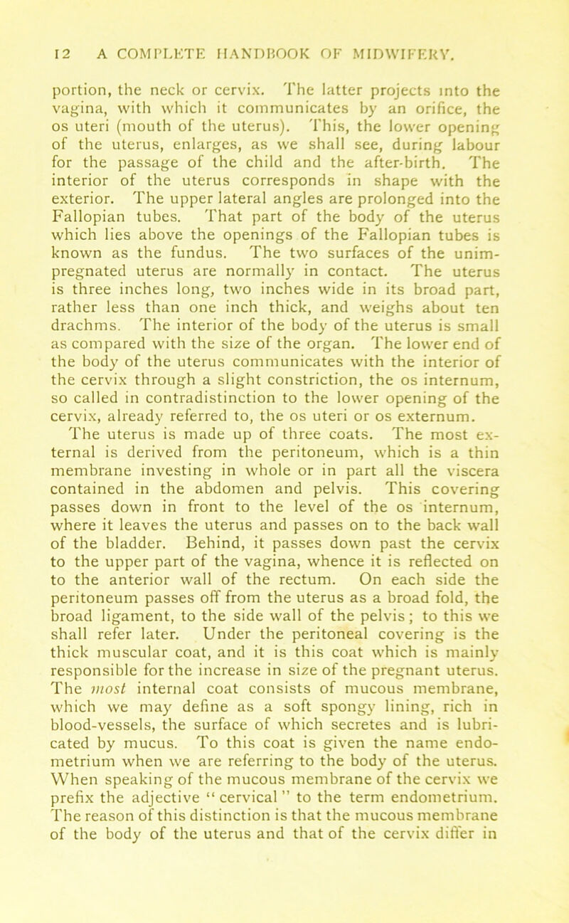 portion, the neck or cervix. The latter projects into the vagina, with which it communicates by an orifice, the os uteri (mouth of the uterus). This, the lower opening of the uterus, enlarges, as we shall see, during labour for the passage of the child and the after-birth. The interior of the uterus corresponds in shape with the exterior. The upper lateral angles are prolonged into the Fallopian tubes. That part of the body of the uterus which lies above the openings of the Fallopian tubes is known as the fundus. The two surfaces of the unim- pregnated uterus are normally in contact. The uterus is three inches long, two inches wide in its broad part, rather less than one inch thick, and weighs about ten drachms. The interior of the body of the uterus is small as compared with the size of the organ. The lower end of the body of the uterus communicates with the interior of the cervix through a slight constriction, the os internum, so called in contradistinction to the lower opening of the cervix, already referred to, the os uteri or os externum. The uterus is made up of three coats. The most ex- ternal is derived from the peritoneum, which is a thin membrane investing in whole or in part all the viscera contained in the abdomen and pelvis. This covering passes down in front to the level of the os internum, where it leaves the uterus and passes on to the back wall of the bladder. Behind, it passes down past the cervix to the upper part of the vagina, whence it is reflected on to the anterior wall of the rectum. On each side the peritoneum passes off from the uterus as a broad fold, the broad ligament, to the side wall of the pelvis; to this we shall refer later. Under the peritoneal covering is the thick muscular coat, and it is this coat which is mainly responsible for the increase in size of the pregnant uterus. The most internal coat consists of mucous membrane, which we may define as a soft spongy lining, rich in blood-vessels, the surface of which secretes and is lubri- cated by mucus. To this coat is given the name endo- metrium when we are referring to the body of the uterus. When speaking of the mucous membrane of the cervix we prefix the adjective “cervical” to the term endometrium. The reason of this distinction is that the mucous membrane of the body of the uterus and that of the cervix differ in