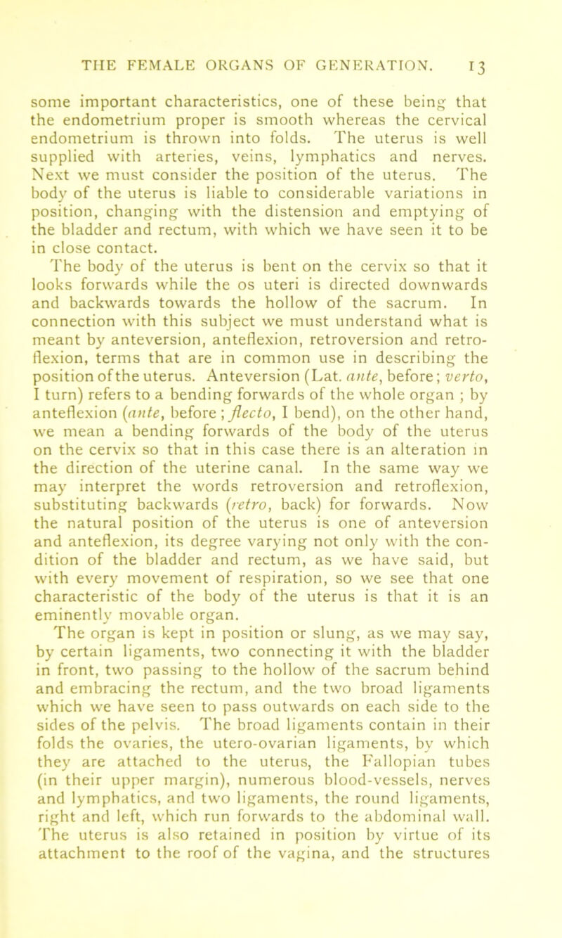 some important characteristics, one of these being that the endometrium proper is smooth whereas the cervical endometrium is thrown into folds. The uterus is well supplied with arteries, veins, lymphatics and nerves. Next we must consider the position of the uterus. The body of the uterus is liable to considerable variations in position, changing with the distension and emptying of the bladder and rectum, with which we have seen it to be in close contact. The body of the uterus is bent on the cervix so that it looks forwards while the os uteri is directed downwards and backwards towards the hollow of the sacrum. In connection with this subject we must understand what is meant by anteversion, anteflexion, retroversion and retro- flexion, terms that are in common use in describing the position of the uterus. Anteversion (Lat. ante, before; verto, I turn) refers to a bending forwards of the whole organ ; by anteflexion [ante, before ; jlecto, I bend), on the other hand, we mean a bending forwards of the body of the uterus on the cervix so that in this case there is an alteration in the direction of the uterine canal. In the same way we may interpret the words retroversion and retroflexion, substituting backwards (retro, back) for forwards. Now the natural position of the uterus is one of anteversion and anteflexion, its degree varying not only with the con- dition of the bladder and rectum, as we have said, but with every movement of respiration, so we see that one characteristic of the body of the uterus is that it is an eminently movable organ. The organ is kept in position or slung, as we may say, by certain ligaments, two connecting it with the bladder in front, two passing to the hollow of the sacrum behind and embracing the rectum, and the two broad ligaments which we have seen to pass outwards on each side to the sides of the pelvis. The broad ligaments contain in their folds the ovaries, the utero-ovarian ligaments, by which they are attached to the uterus, the Fallopian tubes (in their upper margin), numerous blood-vessels, nerves and lymphatics, and two ligaments, the round ligaments, right and left, which run forwards to the abdominal wall. The uterus is also retained in position by virtue of its attachment to the roof of the vagina, and the structures