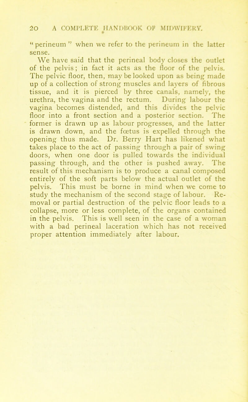 “ perineum ” when we refer to the perineum in the latter sense. We have said that the perineal body closes the outlet of the pelvis; in fact it acts as the floor of the pelvis. The pelvic floor, then, may be looked upon as being made up of a collection of strong muscles and layers of fibrous tissue, and it is pierced by three canals, namely, the urethra, the vagina and the rectum. During labour the vagina becomes distended, and this divides the pelvic floor into a front section and a posterior section. The former is drawn up as labour progresses, and the latter is drawn down, and the foetus is expelled through the opening thus made. Dr. Berry Hart has likened what takes place to the act of passing through a pair of swing doors, when one door is pulled towards the individual passing through, and the other is pushed away. The result of this mechanism is to produce a canal composed entirely of the soft parts below the actual outlet of the pelvis. This must be borne in mind when we come to study the mechanism of the second stage of labour. Re- moval or partial destruction of the pelvic floor leads to a collapse, more or less complete, of the organs contained in the pelvis. This is well seen in the case of a woman with a bad perineal laceration which has not received proper attention immediately after labour.
