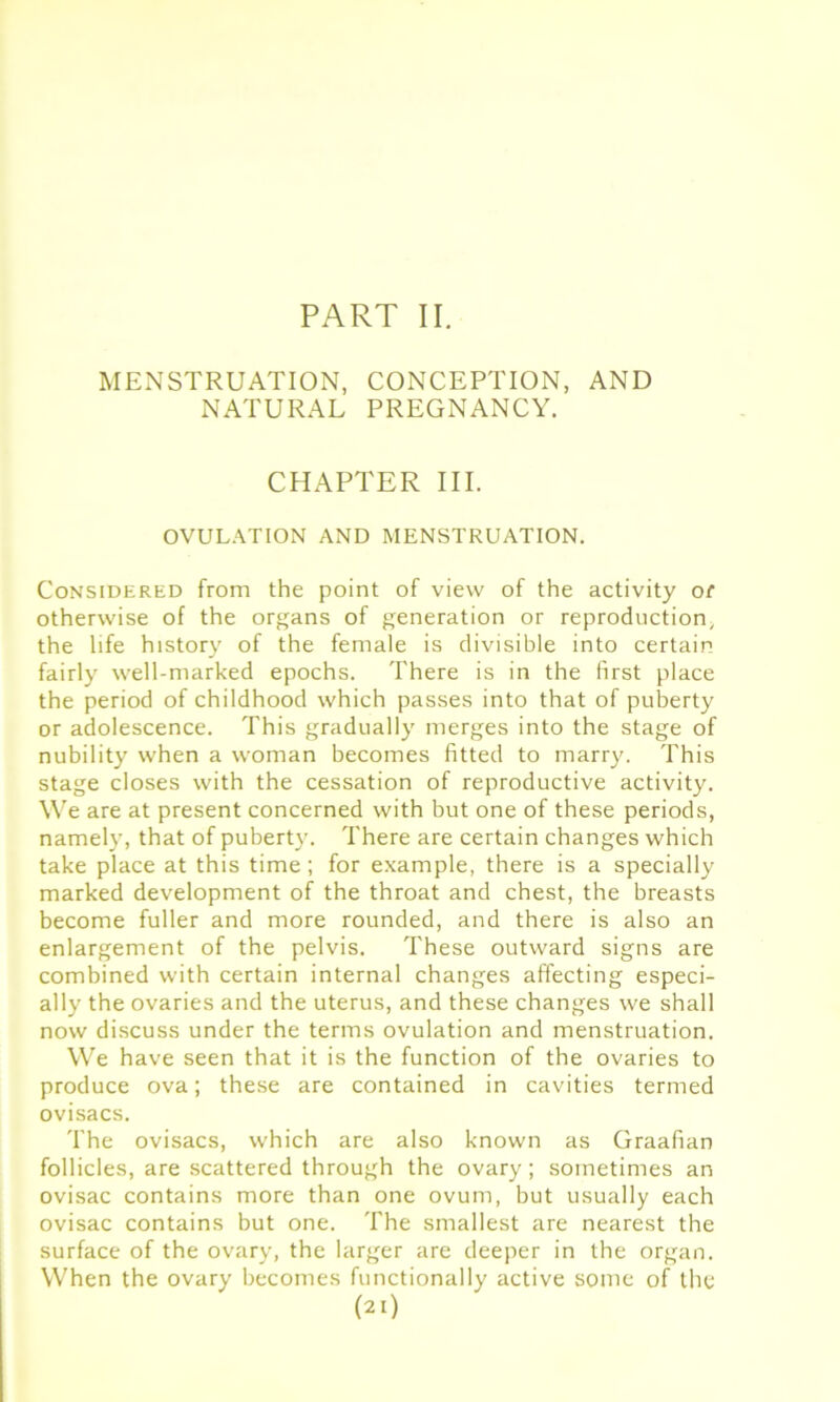 PART II. MENSTRUATION, CONCEPTION, AND NATURAL PREGNANCY. CHAPTER III. OVULATION AND MENSTRUATION. Considered from the point of view of the activity of otherwise of the organs of generation or reproduction, the life history of the female is divisible into certain fairly well-marked epochs. There is in the first place the period of childhood which passes into that of puberty or adolescence. This gradually merges into the stage of nubility when a woman becomes fitted to marry. This stage closes with the cessation of reproductive activity. We are at present concerned with but one of these periods, namely, that of puberty. There are certain changes which take place at this time; for example, there is a specially marked development of the throat and chest, the breasts become fuller and more rounded, and there is also an enlargement of the pelvis. These outward signs are combined with certain internal changes affecting especi- ally the ovaries and the uterus, and these changes we shall now discuss under the terms ovulation and menstruation. We have seen that it is the function of the ovaries to produce ova; these are contained in cavities termed ovisacs. The ovisacs, which are also known as Graafian follicles, are scattered through the ovary; sometimes an ovisac contains more than one ovum, but usually each ovisac contains but one. The smallest are nearest the surface of the ovary, the larger are deeper in the organ. When the ovary becomes functionally active some of the