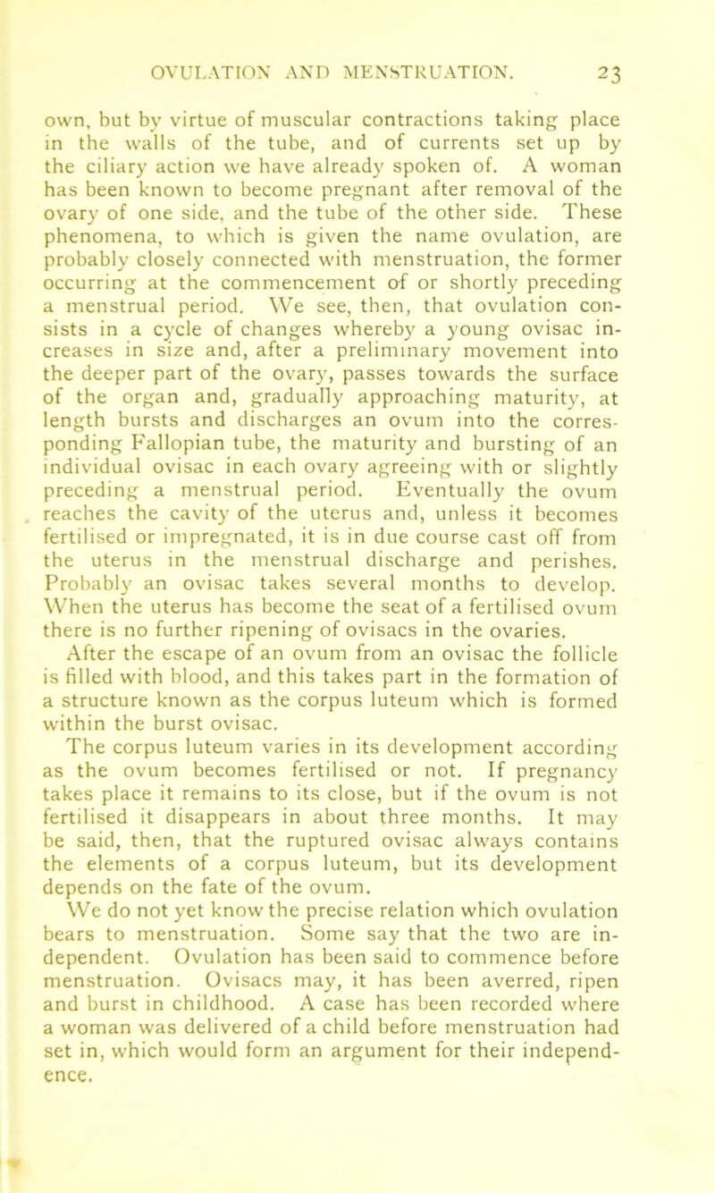 own, but by virtue of muscular contractions taking place in the walls of the tube, and of currents set up by the ciliary action we have already spoken of. A woman has been known to become pregnant after removal of the ovary of one side, and the tube of the other side. These phenomena, to which is given the name ovulation, are probably closely connected with menstruation, the former occurring at the commencement of or shortly preceding a menstrual period. We see, then, that ovulation con- sists in a cycle of changes whereby a young ovisac in- creases in size and, after a preliminary movement into the deeper part of the ovary, passes towards the surface of the organ and, gradually approaching maturity, at length bursts and discharges an ovum into the corres- ponding Fallopian tube, the maturity and bursting of an individual ovisac in each ovary agreeing with or slightly preceding a menstrual period. Eventually the ovum reaches the cavity of the uterus and, unless it becomes fertilised or impregnated, it is in due course cast off from the uterus in the menstrual discharge and perishes. Probably an ovisac takes several months to develop. When the uterus has become the seat of a fertilised ovum there is no further ripening of ovisacs in the ovaries. After the escape of an ovum from an ovisac the follicle is filled with blood, and this takes part in the formation of a structure known as the corpus luteum which is formed within the burst ovisac. The corpus luteum varies in its development according as the ovum becomes fertilised or not. If pregnancy takes place it remains to its close, but if the ovum is not fertilised it disappears in about three months. It may be said, then, that the ruptured ovisac always contains the elements of a corpus luteum, but its development depends on the fate of the ovum. We do not yet know the precise relation which ovulation bears to menstruation. Some say that the two are in- dependent. Ovulation has been said to commence before menstruation. Ovisacs may, it has been averred, ripen and burst in childhood. A case has been recorded where a woman was delivered of a child before menstruation had set in, which would form an argument for their independ- ence.