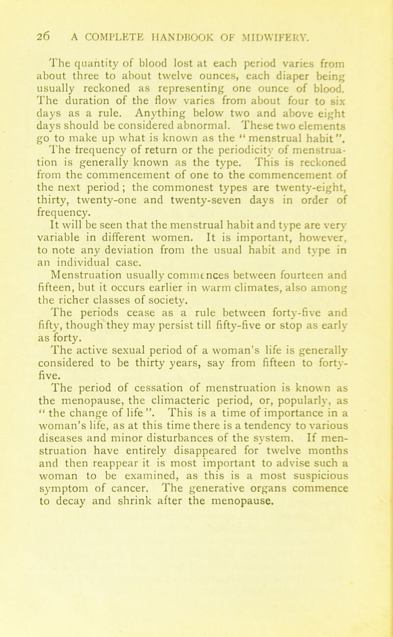 The quantity of blood lost at each period varies from about three to about twelve ounces, each diaper being usually reckoned as representing one ounce of blood. The duration of the flow varies from about four to six days as a rule. Anything below two and above eight days should be considered abnormal. These two elements go to make up what is known as the “ menstrual habit”. The frequency of return or the periodicity of menstrua- tion is generally known as the type. This is reckoned from the commencement of one to the commencement of the next period; the commonest types are twenty-eight, thirty, twenty-one and twenty-seven days in order of frequency. It will be seen that the menstrual habit and type are very variable in different women. It is important, however, to note any deviation from the usual habit and type in an individual case. Menstruation usually commences between fourteen and fifteen, but it occurs earlier in warm climates, also among the richer classes of society. The periods cease as a rule between forty-five and fifty, though they may persist till fifty-five or stop as early as forty. The active sexual period of a woman’s life is generally considered to be thirty years, say from fifteen to forty- five. The period of cessation of menstruation is known as the menopause, the climacteric period, or, popularly, as “ the change of life ”. This is a time of importance in a woman’s life, as at this time there is a tendency to various diseases and minor disturbances of the system. If men- struation have entirely disappeared for twelve months and then reappear it is most important to advise such a woman to be examined, as this is a most suspicious symptom of cancer. The generative organs commence to decay and shrink after the menopause.